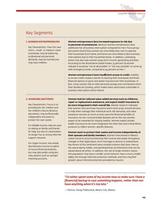 Key Segments
1. WOMEN ENTREPRENEURS
Key Characteristics: Own her own
micro-, small- or medium-sized
businesses, may be balancing
professional and personal
demands, may be married and
may have children.
Women entrepreneurs face increased exposure to risk due
to personal circumstances. Mexican women entrepreneurs face
additional risk of business interruption compared to men. Focus group
discussions found that women are more likely than men to operate
their businesses from home, and hence are more likely to face business
interruptions due to their household duties. In addition, caretaking
duties may also take women away from income-generating activities.
According to the World Bank Global Findex, 53 percent of women
indicate it would be “not at all possible” or “not very possible” to come up
with emergency funds, compared to 45 percent of men.13
Women entrepreneurs have insufficient access to credit. Inability
to access credit creates a barrier to starting their businesses and limits
financial options to grow and obtain insurance for their businesses. In
fact, many women rely on their personal savings and contributions from
their families for funding, which makes them particularly vulnerable to
business interruption and/or failure.
2. WORKING MOTHERS
Key Characteristics: Focus is on
providing for her children and
her children’s future (finance,
education); may be financially
independent and want to
protect her own assets.
For Middle Income: May be used
to relying on family and friends
for help, but due to urbanization
no longer has as strong informal
support network.
For Upper Income: Has ample
discretionary income to spend
on luxury financial products,
but may also prefer using less
risky options such as savings/
checking accounts.
Women look for tailored value-added services such as childcare,
repair or replacement assistance, and expect health insurance to
be more integrated in their overall life. Market research indicated
that women who purchase insurance want more wrap-around services
to help them manage their individual work-life demands, and value
assistance services as much as they value the financial benefits of
insurance. As non-communicable diseases are on the rise, women
expect to be rewarded for staying healthy. Women expect private
health insurance to be more integrated into their lives and critical illness
products to reflect women-specific features.
Women want to protect their assets and income independently of
their spouses and family members. Women interviewed in Mexico
raised concerns around protecting their income and assets throughout
changes in their legal status, from marriage to divorce or widowhood.
Key drivers of this sentiment were societal customs that favor men as
the sole property holder, and patrilineal lines of inheritance that can be
valued above all others. In addition, the rise of single mothers means
this population may have a smaller social network, have a much smaller
safety net through informal protection methods, and thus may find
greater value in formal protection provided by insurers.
COUNTRY PROFILE: MEXICO
“I’d rather spend some of my income now to make sure I have a
[financial] backup in case something happens, rather than not
have anything when it’s too late.”
— Patricia, Young Professional, Mexico City, Mexico,
117
 