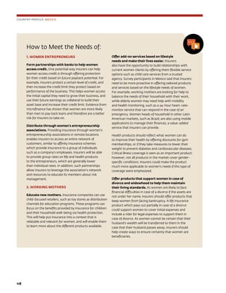 118	
How to Meet the Needs of:
1. WOMEN ENTREPRENEURS
Form partnerships with banks to help women
access credit. One potential way insurers can help
women access credit is through offering protection
for their credit based on future payback potential. For
example, insurers protect a certain level of credit, and
then increase the credit limit they protect based on
performance of the business. This helps women access
the initial capital they need to grow their business, and
use their future earnings as collateral to build their
asset base and increase their credit limit. Evidence from
microfinance has shown that women are more likely
than men to pay back loans and therefore are a better
risk for insurers to take on.
Distribute through women’s entrepreneurship
associations. Providing insurance through women’s
entrepreneurship associations in remote locations
enables insurers to access an entire network of
customers, similar to affinity insurance schemes
which provide insurance to a group of individuals
such as a company’s employees. Insurers will be able
to provide group rates on life and health products
to the entrepreneurs, which are generally lower
than individual rates. In addition, such partnerships
allow insurers to leverage the association’s network
and resources to educate its members about risk
management.
2. WORKING MOTHERS
Educate new mothers. Insurance companies can use
child-focused retailers, such as toy stores as distribution
channels for education programs. These programs can
focus on the benefits provided by insurance for children
and their household well-being via health protection.
This will help put insurance into a context that is
relatable and relevant for women, and will enable them
to learn more about the different products available.
Offer add-on services based on lifestyle
needs and make their lives easier. Insurers
also have the opportunity to build relationships with
current women clients by offering them flexible service
options such as child care services from a trusted
agency. Survey participants in Mexico said that insurers
need to be more proactive in offering tailored products
and services based on the lifestyle needs of women.
For example, working mothers are looking for help to
balance the needs of their household with their work,
while elderly women may need help with mobility
and health monitoring, such as a 24-hour heart-rate-
monitor service that can respond in the case of an
emergency. Women heads of household in other Latin
American markets, such as Brazil, are also using mobile
applications to manage their finances, a value-added
service that insurers can provide.
Health products should reflect what women can do
to improve their health by offering discounts for gym
memberships, or if they take measures to lower their
weight to prevent diabetes and cardiovascular diseases.
Critical illness coverage is seen as an important product;
however, not all products in the market cover gender-
specific conditions. Insurers could make the product
much more applicable to women’s needs if this type of
coverage were emphasized.
Offer products that support women in case of
divorce and widowhood to help them maintain
their living standards. As women are likely to face
financial difficulties in case of a divorce if the assets are
not under her name, insurers should offer products that
keep women from facing bankruptcy. A life insurance
product which pays out partially in case of a divorce
could support women to cover initial expenses and
include a rider for legal expenses to support them in
case of divorce. As women cannot be certain that their
husband’s wealth will be transferred to them in the
case that their husband passes away, insurers should
help create ways to ensure certainty that women are
beneficiaries.
COUNTRY PROFILE: MEXICO
 