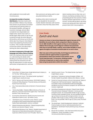 119
COUNTRY PROFILE: MEXICO
will complement microcredit with
microinsurance.
Increase the number of women
distributors. Interview results with
AXA and Willis in Mexico City indicate
that women are perceived to be better
at educating and training clients on
the purpose, benefits, and types of
insurance coverage, and are often
considered more dependable and
helpful when clients have claims. A
female agent often tends to see her job
as lasting through the entire lifecycle
of insurance, and not just up to the end
of the sale; thus they are more likely to
invest time explaining the full process
to clients. They consider themselves
as franchise owners and take pride in
owning the client relationships.
Increase transparency through clear
language and online claims tracking.
Given the emphasis that women place
on understanding the details when
deciding to purchase insurance, clearly
stating what the exclusions are will
help set expectations on what women
will receive compensation for, and how
their premiums are being used to cover
any potential future claims.
Enabling online claims tracking will
also be valuable for the women’s
market. Market interviews with women
customers show that they value online
claims tracking more so than men, as it
reduces uncertainty and allows them to
proactively plan for the outcome. Online
tracking will also build women’s trust in
insurers, as they will be able to see what
insurers are doing with their claims and
prevent them from misconceptions.
Case Study:
Zurich and Avon
Women are drawn to becoming independent agents because of the
flexibility the work allows. Most companies in Mexico, however,
do not offer benefits to their agents as they are not employees. To
address this access gap, Zurich Seguros in Mexico has partnered
with Avon to provide health, medical, and accident benefits to Avon
agents through an innovative incentive plan at no cost to Avon.
After two years of the partnership, Zurich Seguros and Avon are
excited to look for opportunities to expand their
partnership to reach more women in the market. As one
Zurich Executive said: “In insurance, thinking outside
of the box is important to reach a new customer
base and grow penetration within the market.”
Endnotes
1.	 Carrie Khan, “As Stigma Eases, Single Motherhood In Mexico Is
On The Rise,” NPR.org, May 13, 2013.
2.	 World Economic Forum, “The Global Gender Gap Report,”
Insight Report, (2008 and 2014).
3.	 OECD, “Women and Financial Literacy: OECD/INFE Evidence,
Survey and Policy Response,” Financial Literacy and Education
Russia Trust Fund, (2013).
4.	 Visa, “International Barometer of Women’s Financial Literacy,”
(2013).
5.	 Patricia Rey Mallen, “Diabetes Affects Almost 50 Percent of
Mexicans, Costs the Government $44B A Year,” International
Business Times, February 2014.
6.	 Euromonitor International, “World Consumer Income and
Expenditure Patterns 2014,” 13th edition, (2013).
7.	 World Bank Group “Enterprise Surveys: Mexico”, (2010)
accessible at:http://www.enterprisesurveys.org/Data/
ExploreTopics/gender#latin-america-caribbean
8.	 Global Entrepreneurship Monitor, “Global Entrepreneurship
Monitor 2012 Women’s Report,” (2013).
9.	 International Monetary Fund, “Mexico: Detailed Assessment of
Observance of International Association of Insurance
Supervisors (IAIS) Insurance Core Principles,” March 2012.
10.	 World Economic Forum, “The Global Gender Gap Report,”
Insight Report, (2014).
11.	 Julia Paxton, “Subsistence Savings Strategies of Male- and
Female-Headed Households: Evidence from Mexico,” (2009).
12.	 Center for Financial Inclusion at Accion International, “Mexico’s
Prospects for Full Financial Inclusion,” September 2009.
Accessible at https://centerforfinancialinclusionblog.files.
wordpress.com/2011/10/mexicos-prospects-for-full-financial-
inclusion-english.pdf
13.	 World Bank Development Indicators “Global Findex (Global
Financial Inclusion Database)” Indicators: Coming up with
emergency funds: not at all possible, female (% age 15+) [w2],
Coming up with emergency funds: not very possible, female (%
age 15+) [w2], Coming up with emergency funds: not at all
possible, male (% age 15+) [w2], Coming up with emergency
funds: not very possible, male (% age 15+) [w2]. (2014). Accessed
June 2015.
14.	 The World Bank, “World Development Indicators” Indicator:
Poverty headcount ratio at national poverty lines (% of
population),” World Bank Poverty Working Group, Accessed
April 2015.
15.	 Munich Re Foundation, “10th International Microinsurance
Conference,” (2014). Accessible at: www.
microinsuranceconference.org/2014
 