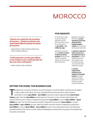 121
MOROCCO
FIVE INSIGHTS
1. The women’s retail
insurance market is
expected to grow
from two to four times
its current size, up
to $50 million – $77
million by 2030.
2. Between 2008 and
2014, women’s income
in Morocco almost
doubled, allowing more
women to become
influencers of household
finance decisions.
3. Based on company
interviews, women
represent 50 percent
of the directly
employed agent
market and, in general,
exhibit good sales skills.
4. Women in Morocco
value insurance as
an important source
of funding for private
healthcare, and are
even willing to pay
for additional cover,
on top of what their
employers provide.
5. Women
cooperatives
in Morocco are
relevant in the labor
market and could
represent a target
segment for insurers
to better provide
insurance solutions.
SETTING THE SCENE: THE BUSINESS CASE
T
he Moroccan insurance industry is one of the largest in the Arab region, and the second-largest
in Africa, after South Africa.1
By 2030, the potential size of the women’s retail market is
estimated to reach $50 million – $77 million in premium spend, approximately two to four
times greater than the $20 million women spent on insurance in 2013. Across product lines, the
women’s life insurance market is expected to grow from $7.5 million in 2013 to $16.2 million – $24.8
million by 2030. The non-life insurance market is expected to grow from $10.0 million in 2013 to
$27.5 million – $42.1 million by 2030, while the health insurance market is expected to grow from
$2.8 million in 2013 to $6.6 million – $10.2 million by 2030. Focus group discussions and interviews
provided evidence that there is a clear need and willingness among women to pay for the benefits that
insurance can provide.
“Women are a vehicle for the promotion
of insurance… [They] are protective and
could indeed influence greatly the uptake
of insurance.”
—	Representative, Societe Centrale de Reassurance
(SCR), Casablanca, Morocco
“Credit protection is all that gets offered
to me; it helps in case I cannot pay back my
loan, but covers nothing else.”
— Fatima, insurance client, Casablanca
 