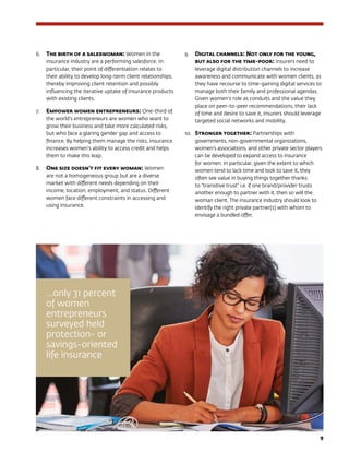 9
6.	 The birth of a saleswoman: Women in the
insurance industry are a performing salesforce. In
particular, their point of differentiation relates to
their ability to develop long-term client relationships,
thereby improving client retention and possibly
influencing the iterative uptake of insurance products
with existing clients.
7.	 Empower women entrepreneurs: One-third of
the world’s entrepreneurs are women who want to
grow their business and take more calculated risks,
but who face a glaring gender gap and access to
finance. By helping them manage the risks, insurance
increases women’s ability to access credit and helps
them to make this leap.
8.	 One size doesn’t fit every woman: Women
are not a homogeneous group but are a diverse
market with different needs depending on their
income, location, employment, and status. Different
women face different constraints in accessing and
using insurance.
9.	 Digital channels: Not only for the young,
but also for the time-poor: Insurers need to
leverage digital distribution channels to increase
awareness and communicate with women clients, as
they have recourse to time-gaining digital services to
manage both their family and professional agendas.
Given women’s role as conduits and the value they
place on peer-to-peer recommendations, their lack
of time and desire to save it, insurers should leverage
targeted social networks and mobility.
10.	 Stronger together: Partnerships with
governments, non-governmental organizations,
women’s associations, and other private sector players
can be developed to expand access to insurance
for women. In particular, given the extent to which
women tend to lack time and look to save it, they
often see value in buying things together thanks
to “transitive trust” i.e. if one brand/provider trusts
another enough to partner with it, then so will the
woman client. The insurance industry should look to
identify the right private partner(s) with whom to
envisage a bundled offer.
…only 31 percent
of women
entrepreneurs
surveyed held
protection- or
savings-oriented
life insurance
 