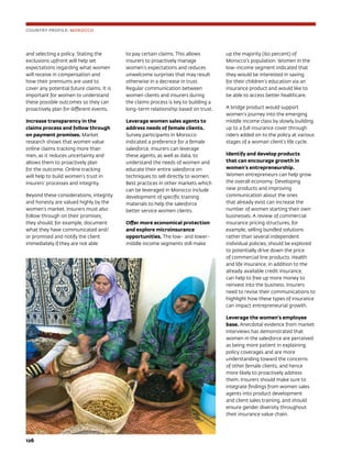 126	
and selecting a policy. Stating the
exclusions upfront will help set
expectations regarding what women
will receive in compensation and
how their premiums are used to
cover any potential future claims. It is
important for women to understand
these possible outcomes so they can
proactively plan for different events.
Increase transparency in the
claims process and follow through
on payment promises. Market
research shows that women value
online claims tracking more than
men, as it reduces uncertainty and
allows them to proactively plan
for the outcome. Online tracking
will help to build women’s trust in
insurers’ processes and integrity.
Beyond these considerations, integrity
and honesty are valued highly by the
women’s market. Insurers must also
follow through on their promises;
they should, for example, document
what they have communicated and/
or promised and notify the client
immediately if they are not able
to pay certain claims. This allows
insurers to proactively manage
women’s expectations and reduces
unwelcome surprises that may result
otherwise in a decrease in trust.
Regular communication between
women clients and insurers during
the claims process is key to building a
long-term relationship based on trust.
Leverage women sales agents to
address needs of female clients.
Survey participants in Morocco
indicated a preference for a female
salesforce. Insurers can leverage
these agents, as well as data, to
understand the needs of women and
educate their entire salesforce on
techniques to sell directly to women.
Best practices in other markets which
can be leveraged in Morocco include
development of specific training
materials to help the salesforce
better service women clients.
Offer more economical protection
and explore microinsurance
opportunities. The low- and lower-
middle income segments still make
up the majority (60 percent) of
Morocco’s population. Women in the
low-income segment indicated that
they would be interested in saving
for their children’s education via an
insurance product and would like to
be able to access better healthcare.
A bridge product would support
women’s journey into the emerging
middle income class by slowly building
up to a full insurance cover through
riders added on to the policy at various
stages of a woman client’s life cycle.
Identify and develop products
that can encourage growth in
women’s entrepreneurship.
Women entrepreneurs can help grow
the overall economy. Developing
new products and improving
communication about the ones
that already exist can increase the
number of women starting their own
businesses. A review of commercial
insurance pricing structures, for
example, selling bundled solutions
rather than several independent
individual policies, should be explored
to potentially drive down the price
of commercial line products. Health
and life insurance, in addition to the
already available credit insurance,
can help to free up more money to
reinvest into the business. Insurers
need to revise their communications to
highlight how these types of insurance
can impact entrepreneurial growth.
Leverage the women’s employee
base. Anecdotal evidence from market
interviews has demonstrated that
women in the salesforce are perceived
as being more patient in explaining
policy coverages and are more
understanding toward the concerns
of other female clients, and hence
more likely to proactively address
them. Insurers should make sure to
integrate findings from women sales
agents into product development
and client sales training, and should
ensure gender diversity throughout
their insurance value chain.
COUNTRY PROFILE: MOROCCO
 