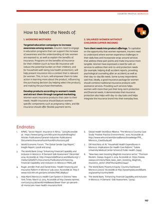 127
How to Meet the Needs of:
1. WORKING MOTHERS
Targeted education campaigns to increase
awareness among women. Insurers need to engage
in education programs that can support the increase
of awareness and the understanding of risks women
are exposed to, as well as explain the benefits of
insurance. Programs on the benefits of insurance
for their children (such as how life insurance will
reduce the potential burden on their children), and
for household well-being (via health protection), will
help present insurance into a context that is relevant
for women. This, in turn, will empower them to take
action in learning more about the product, influencing
the purchasing decision (by helping select the product),
and making the purchase themselves.
Develop products according to women’s needs
and attract them through targeted marketing.
Women want insurance products that cater to their
needs. Health insurance should feature women-
specific components such as pregnancy riders, and life
insurance should offer flexible payment terms.
2. SALARIED WOMEN WITHOUT
CHILDREN (UPPER INCOME)
Turn client needs into product offerings. To capitalize
on the opportunity that women represent, insurers need
to understand where women experience challenges in
their daily lives and incorporate wrap-around services
that address these pain points and make insurance more
tangible. Women have expressed a need for add-on
services to address their end-to-end protection needs
(for example, helping draft accident reports, providing
psychological counseling after an accident) as well as
their day-to-day life needs. Some survey respondents
said that, ideally, a good insurance package for women
should combine traditional insurance products with
assistance services. Providing such services helps
women with more than just their long-term protection
and financial needs; it demonstrates that insurance
protection also helps with day-to-day tasks and helps
integrate the insurance brand into their everyday lives.
COUNTRY PROFILE: MOROCCO
Endnotes
1.	 KPMG. “Sector Report: Insurance in Africa, ” (2015)Accessible
at : https://www.kpmg.com/Africa/en/IssuesAndInsights/
Articles-Publications/General-Industries-Publications/
Documents/Insurance%20in%20Africa%202015.pdf
2.	 World Economic Forum, “The Global Gender Gap Report,”
Insight Report, (2008 and 2014).
3.	 The World Bank Group “Enhancing Financial Capability and
Inclusion in Morocco: A Demand-Side Assessment” December
2014. Accessible at: http://responsiblefinance.worldbank.org/~/
media/GIAWB/FL/Documents/Publications/Enhancing-
Financial-Capability-and-Inclusion-in-Morocco-FINAL.pdf
4.	 Ruger, Jennifer Prah and Daniel Kress, “Health Financing and
Insurance Reform in Morocco” July 2007. Accessible at: http://
www.ncbi.nlm.nih.gov/pmc/articles/PMC2898512/
5.	 Aida Alami,“Morocco’s Health Care System in Distress” New
York Times. March 27, 2013. Accessible at http://www.nytimes.
com/2013/03/28/world/middleeast/fewer-than-30-percent-
of-moroccans-have-health-insurance.html
6.	 Global Health Workfoce Alliance, “The Morocco Country Case
Study: Positive Practice Environments,” 2010. Accessible at:
http://www.who.int/workforcealliance/knowledge/PPE_
Morocco_CaseStudy.pdf
7.	 DR Hotchkiss, et Al. “Household Health Expenditures in
Morocco: Implications for Health Care Reform,” Tulane
University Medical Center School of Public Health. (1999)
8.	 “New laws seen boosting Maghreb insurance sector,” Thomson
Reuters: Zawya. August 11, 2014. Accessible at: https://www.
zawya.com/story/New_laws_seen_boosting_Maghreb_
insurance_sector-ZAWYA20140811072442/
9.	 The World Bank,“Poverty  Equity: Country Dashboard:
Morocco (2007),“ Accessible at http://povertydata.worldbank.
org/poverty/country/MAR
10.	 The World Bank, “Enhancing Financial Capability and Inclusion
in Morocco: A Demand -Side Assessment, ”(2014).
 