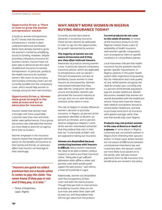 132	
Opportunity Driver 4: There
is room to grow the women
entrepreneurs’ market
A study on women entrepreneurs
by IFC6
shows that the women
entrepreneurs’ market is often
underestimated and overlooked.
Banks have already started to grow
the women’s market by simplifying
access to funding. However, despite
providing compulsory insurance for
business owners, insurers have not
been able to demonstrate the value
of additional insurance to women
entrepreneurs. In particular, products
like health insurance for business
owners, life covers to secure loans,
and business continuity covers are not
currently bundled into the compulsory
cover, which would help women to
manage and grow their own business.
Opportunity Driver 5: Women
show great strength in the
sales process and act as
advocates for insurance
Insurers stated that women have
a stronger and more sustainable
customer base than men and show
better sales performances. Focus group
discussions also indicated that women
are more likely to work for an agency
force than as brokers.
Women employed in the insurance
industry stated that they give informal
advice on the benefits of insurance to
their family and friends, an advocacy
effect that insurers can leverage to
their advantage.
“Insurers are quick to collect
premium but are a hassle when
it comes to pay the claim. You
never know if they pay or not
and if they pay, it is late.”
— Teresa, Entrepreneur,
Lagos, Nigeria
COUNTRY PROFILE: NIGERIA
WHY AREN’T MORE WOMEN IN NIGERIA 	
BUYING INSURANCE TODAY?
Currently, women face several
obstacles in accessing insurance.
These barriers need to be addressed
in order to tap into the opportunities
for growth represented by women.
The majority of women are not
aware of insurance and if they
are, they often mistrust insurers.
Awareness of products among women
is low, in particular beyond compulsory
insurance policies, which are applicable
to entrepreneurs and car owners.7
This lack of awareness and lack of
familiarity causes women to view
insurers as untrustworthy. Women
interviewed indicated that they
often felt the “small print” left them
unsure and doubtful. Women also
perceived the insurance industry as
corrupt, and not run with the best
interests of the client in mind.
The role of religion in society influences
women’s decision to purchase
insurance. In Nigeria, 50 percent of the
population identifies as Muslim, 40
percent as Christian, and 10 percent
observe indigenous religions;8
some
of the women interviewed remarked
that they believe that risks in their
lives are “in the hands of Allah” and
are opposed to taking out insurance.
Women are dissatisfied because
conducting business with insurers
is difficult. Many women expressed
the need to be able to better conduct
research as well as purchase insurance
online. “Being able to get sufficient
information either offline or online, and
purchase cover online quickly would
support the sales process,” said Uloma,
a head of household in Lagos.
Additionally, women are dissatisfied
with the transparency of their
cover and with the claims process.
Though they see both as vital services
provided by insurers, they are not
sure how and when their claim will
be paid out, and they believe they
will not get value from the product.
Current products do not cater
to the needs of women. A review
of the insurance products on the
Nigerian market shows a lack of
availability of health insurance
with women-specific components
such as pregnancy riders or specific
conditions in critical illness policies.
Local interviews indicate that health
insurance has the greatest need for
gender-specific requirements. In
Nigeria, patients in the public health
system often experience long waiting
lists for medication and a low quality
of care. While women recognize the
need for private care, currently only
0.2 percent of the female population
pays for private healthcare. Market
discussions revealed that women are
overall dissatisfied with the healthcare
service; those who have the means
seek medical consultation abroad to
receive better healthcare, and look
to purchase some form of insurance
with global coverage rather than
one that would only cover Nigeria.
Products may not protect women
in the case of divorce or death of
a spouse. In some places in Nigeria,
customary law can prevent women in
Nigeria from inheriting their spouse’s
assets.9
In these cases, where women
are not aware of differences between
constitutional inheritance law and
customary laws, the spouse’s assets
are most likely to be passed on to
the family, who will also receive
payments from his life insurance if no
beneficiaries are named in the policy.
 