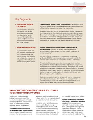 133
Key Segments
1. LOW-INCOME WOMEN
CUSTOMERS
Key Characteristics: The focus
is on making sure her and
her family’s basic needs are
met; she relies on family,
friends, and neighbors for
support and financial advice;
and may worry about leaving
debt to her children.
The majority of women cannot afford insurance. Affordability is still
one of the biggest barriers to insurance for women, as over 60 percent
of the Nigerian population earns less than $1.25 per day.
However, World Bank data on outstanding loans support the idea that
there is a market for financial investments in general, and in particular,
for women. For example, 9.3 percent of women have outstanding loans
in health and emergencies and 4.9 percent in school fees. Despite low
insurance penetration, it is important for insurers to capture the low-
income market in Nigeria, as they will be the emerging consumers.
2. WOMEN ENTREPRENEURS
Key Characteristics: Owns her
own business, and potentially
runs it from her home; may
have employees to provide for;
may be balancing professional
and personal demands; may be
married and may have children.
Women need to better understand the risks they face as
entrepreneurs. In Nigeria, 36 percent of women are formal
entrepreneurs, and women and men have roughly equal rates of
entrepreneurship.10
Although Nigeria’s entrepreneurs must purchase compulsory
professional liability insurance, in practice, insurers only provide the
cover once the entrepreneur’s business has reached a certain size.
There is also little awareness of other insurance products and how
they could help meet specific needs related to protecting and growing
entrepreneurs’ businesses. In particular, theft, damage, fire, and income
protection (in the case of insolvency) are coverages which are attractive
for business owners. Many women are still relying on informal insurance,
calling on neighbors and family to help out either with time or with
financial support as the need arises.
Business interruption insurance can also help women entrepreneurs
grow their businesses, and they indicated, for example, that the
unpredictability of power cuts due to less developed infrastructure
significantly increases their costs of conducting business.
COUNTRY PROFILE: NIGERIA
HOW CAN THIS CHANGE? POSSIBLE SOLUTIONS
TO BETTER PROTECT WOMEN
To overcome these challenges
and tap into the potential of the
women’s market, insurers will need
to develop affordable and appropriate
covers for the women’s segment,
especially women entrepreneurs.
Target education campaigns to
increase awareness among women.
Insurers need to engage in education
programs that can increase women’s
awareness and understanding of the
risks to which they are exposed, as well
as explain the benefits of insurance.
In addition to the lack of awareness,
there is a lack of trust, among
women, for insurers. Insurers need
to build trust through implementing
standardized and transparent
processes, in particular relating to the
communication about the details of
the coverage and the claims process.
Engage more women agents and
distributors to reach the women’s
market. Another way insurers
can reach more women and build
trust is through active engagement
of women sales agents. Female
agents are perceived to have larger
social networks and closer ties to
community, friends, and family. They
 