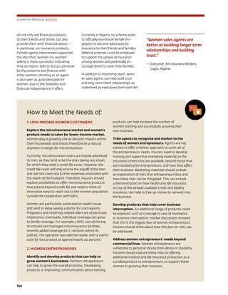 134	
How to Meet the Needs of:
1. LOW-INCOME WOMEN CUSTOMERS
Explore the microinsurance market and women’s
product needs to cater for lower-income market.
Women play a growing role as decision makers within
their households and should therefore be a natural
segment to target for microinsurance.
Currently, microinsurance covers are mainly addressed
to men, as they tend to be the ones taking out a loan,
for which they need a credit life cover. However, the
credit life cover will only ensure the payoff of the loan
and will not cover any further expenses associated with
the death of the husband. Therefore, insurers should
explore possibilities to offer microinsurance products
that extend beyond credit life and need to think of
innovative ways to reach out to the women population
outside the cooperation with MFIs.
Women are particularly vulnerable to health issues
and tend to delay seeing a doctor for cost reasons.
Pregnancy and maternity related riders are of particular
importance. Eventually, individual coverage can grow
to family coverage. For example, LAPO, one of the top
structured and managed microinsurance facilities,
recently added coverage for C-sections within its
policies. The operation was deemed viable, with a claims
ratio for this product at approximately 40 percent.11
2. WOMEN ENTREPRENEURS
Identify and develop products that can help to
grow women’s businesses. Women entrepreneurs
can help to grow the overall economy. Developing
products or improving communication about existing
products can help increase the number of
women starting and successfully growing their
own business.
Train agents to recognize and market to the
needs of women entrepreneurs. Agents are not
trained to offer a holistic approach to cover all of
the entrepreneurs’ needs. Insurers need to develop
training and supportive marketing material on the
insurance covers that are available, beyond those that
are mandatory for entrepreneurs, and how they affect
their business. Marketing materials should include
an explanation of risks that entrepreneurs face and
how these risks can be mitigated. This can include
a demonstration on how health and life insurance,
on top of the already available credit and liability
insurance, can help to free up money to reinvest into
the business.
Develop products that help cover business
interruption. An additional range of products could
be explored, such as coverage in case of insolvency
or business interruption; market discussions showed
that this is the biggest fear of women entrepreneurs.
Insurers should think about how this fear (or risk) can
be addressed.
Address women entrepreneurs’ needs beyond
commercial lines. Women entrepreneurs are
vulnerable to personal shocks from illness or disability.
Insurers should capture these risks by offering
additional medical and life insurance protection as a
bundled product to entrepreneurs, to support these
women in growing their business.
“Women sales agents are
better at building longer term
relationships and building
trust.”
— Executive, Ark Insurance Brokers,
Lagos, Nigeria
COUNTRY PROFILE: NIGERIA
do not only sell financial products
to their friends and family, but also
provide them with financial advice —
in particular, on insurance products.
Female agents interviewed supported
the idea that “women-to-women”
selling is more successful, indicating
they are better able to discuss personal
family concerns and finance with
other women. Working as an agent
is also seen as quite desirable for
women, due to the flexibility and
financial independence it offers.
Currently in Nigeria, no scheme exists
to officially incentivize female em-
ployees to become advocates for
insurance to their friends and families.
Referral schemes could be employed
to support the uptake of insurance
among women and potentially en-
courage them to cover their families.
In addition to improving reach, wom-
en sales agents can help build trust
and long-term client relationships as
underlined by executives from both Ark
 