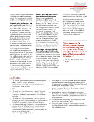 135
Insurance Brokers and AIICO insurance.
Finally, discussions with insurers also
indicate that women can be more suc-
cessful in converting leads into clients.
Develop products and services that
address women’s needs. Women in
the middle and upper income brackets
tend to be covered under group risk
policies provided by their employ-
er. This results in greater awareness
of insurance benefits and, according
to focus group discussions, greater
demand for further add-on covers
from their employer, in particular
for health and critical illness. Insur-
ers should consider building stronger
offerings related to employee benefits.
Focus group discussions revealed
that some women would appreciate
additional services that include regular
health check-ups, particularly for cer-
vical and breast cancer so as to enable
early detection of illnesses. Insurers
therefore need to explore how to
incorporate women-specific addition-
al services into healthcare products;
for example, free check-ups would
increase women’s satisfaction and also
enable early detection of illnesses.
Explore ways to protect women
independently of their spouse.
Women may be excluded as
beneficiaries of their spouse’s life
insurance if it is not clearly stipulated
that they should be the beneficiaries.
Insurers should explore how they
can ensure that the woman is named
as a beneficiary at inception or if
the woman can take out a policy
on her spouse’s life so that a payout
is guaranteed. Sometimes payouts
are not possible or are postponed
because the woman does not have
a bank account. Insurers should
work closely with banks to combine
complementary products such as life
cover and personal bank accounts.
Improve the ease of conducting
business through online channels.
Women with Internet access said that
being able to purchase insurance online
would save them time and would make
them more willing to buy insurance.
Online services would improve access
to information to make an informed
decision or influence the husband’s
decision. Engaging women online can
help them explore different coverage
options, find price quotes, and review
additional services or claims procedures.
Women surveyed indicated they
would prefer an online mechanism
to be able to track the status of their
claim to understand when to expect
the payout as well as the amount.
They want to be able to anticipate
any issues and to have information
on coverage details that they can
refer to in case of questions.
COUNTRY PROFILE: NIGERIA
Endnotes
1.	 Ten Markets: Brazil, China, Colombia, India, Indonesia, Nigeria,
Mexico, Morocco, Thailand, and Turkey
2.	 World Economic Forum, “The Global Gender Gap Report,”
Insight Report, (2008 and 2014)
3.	 Ibid
4.	 The World Bank, “World Development Indicators” Indicator:
Poverty headcount ratio at national poverty lines (% of
population),” World Bank Poverty Working Group, Accessed
April 2015.
5.	 The World Bank, “World Development Indicators” Indicator:
Mortality rate, under-5 (per 1,000 live births),” UN inter-agency
Group for Child Mortality Estimation, Accessed April 2015.
6.	 The International Finance Corporation, “Banking on Women in
Business: Access Bank, Nigeria,” January 2008. Accessed at
http://www.ifc.org/wps/wcm/connect
/06d00080488553aeaffcff6a6515bb18/CaseStudy_Nigeria_D5.
pdf?MOD=AJPERESCACHEID=
06d00080488553aeaffcff6a6515bb18
7.	 According to the Insurance Consumers Association of Nigeria,
Compulsory Insurance in Nigeria includes: Builders Liability,
Occupiers Liability, Employers Liability, Healthcare Professional
Indemnity and Motor 3rd Party Liability
8.	 Central Intelligence Agency, “The World Factbook: Nigeria,”
Accessed June 2015.
9.	 Rose Nwaebuni, “Nigeria: A difficult place to be a widow,”
November 27 2014. The Africa Report. Accessed at http://www.
theafricareport.com/West-Africa/nigeria-a-difficult-place-to-
be-a-widow.html
10.	 Global Entrepreneurship Monitor. “Global Entrepreneurship
Monitor 2012 Women’s Report.” (2013).
11.	 Denise Dias, Denis Garand, and Donna Swiderek, ‘Towards
Inclusive Insurance In Nigeria” Making Finance Work for Africa,
GIZ, and BMZ, June 2013.
“When it comes to life
insurance, women are more
successful at turning leads
into clients. In the car/motor
space, female brokers are more
successful at managing long
term clients.”
— Executive, AXA Mansard, Lagos,
Nigeria
 