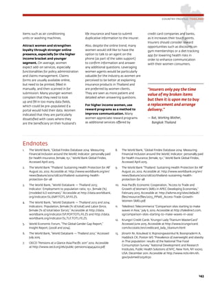 143
COUNTRY PROFILE: THAILAND
Endnotes
1.	 The World Bank, “Global Findex Database 2014: Measuring
Financial Inclusion around the World; Indicator: personally paid
for health insurance, female, 15+,” World Bank Global Findex,
Accessed April 2015.
2.	 The World Bank “Thailand: Sustaining Health Protection for All”
August 20, 2012. Accessible at: http://www.worldbank.org/en/
news/feature/2012/08/20/thailand-sustaining-health-
protection-for-all
3.	 The World Bank, “World Databank — Thailand 2013;
Indicator: Employment to population ratio, 15+, female (%)
(modeled ILO estimate).” Accessible at http://data.worldbank.
org/indicator/SL.EMP.TOTL.SP.FE.ZS.
4.	 The World Bank, “World Databank — Thailand 2013 and 2014;
Indicators: Population, female (% of total) and Labor force,
female (% of total labor force).” Accessible at http://data.
worldbank.org/indicator/SP.POP.TOTL.FE.ZS and http://data.
worldbank.org/indicator/SL.TLF.TOTL.FE.ZS.
5.	 World Economic Forum, “The Global Gender Gap Report,”
Insight Report, (2008 and 2014).
6.	 The World Bank, “World Databank — Thailand 2012,” Accessed
July 2015
7.	 OECD “Pensions at a Glance Asia/Pacific 2011” 2012. Accessible
at http://www.oecd.org/els/public-pensions/49454202.pdf
8.	 The World Bank, “Global Findex Database 2014: Measuring
Financial Inclusion around the World; Indicator: personally paid
for health insurance, female, 15+,” World Bank Global Findex,
Accessed April 2015.
9.	 The World Bank “Thailand: Sustaining Health Protection for All”
August 20, 2012. Accessible at: http://www.worldbank.org/en/
news/feature/2012/08/20/thailand-sustaining-health-
protection-for-all
10.	 Asia Pacific Economic Cooperation, “Access to Trade and
Growth of Women’s SMEs in APEC Developing Economies,”
February 2013. Accessible at: http://wlsme.org/sites/default/
files/resource/files/2013_PPWE_Access-Trade-Growth-
Women-SMEs.pdf
11.	 Teledirect Telecommerce “Comparison sites starting to make
waves in Asia,” July 6, 2012. Accessible at http://teledirect.com.
sg/comparison-sites-starting-to-make-waves-in-asia/
12.	 Krungsri Credit Cards “Krungsri Lady Titanium MasterCard”
Accessed June 2015. Accessible at http://www.krungsricard.
com/kccstatic/en/creditcard_lady_titanium.html
13.	 Jitnarin N1, Kosulwat V, Rojroongwasinkul N, Boonpraderm A,
Haddock CK, Poston WS “Prevalence of overweight and obesity
in Thai population: results of the National Thai Food
Consumption Survey.” National Development and Research
Institutes, Public Health Solutions of NYC, New York, NY 10010,
USA. December 2011. Accessible at http://www.ncbi.nlm.nih.
gov/pubmed/22526130
items such as air conditioning
units or washing machines.
Attract women and strengthen
loyalty through stronger online
presence, especially for the higher
income bracket and younger
segment. On average, women
expect add-on services, especially
functionalities for policy administration
and claims management. Claims
forms are usually available online,
but need to be printed, filled in
manually, and then scanned in for
submission. Many younger women
complain that they need to look
up and fill in too many data fields,
which could be pre-populated if a
portal would hold their data. Women
indicated that they are particularly
dissatisfied with cases where they
are the beneficiary on their husband’s
life insurance and have to submit
duplicative information to the insurer.
Also, despite the online trend, many
women would still like to have the
option to talk to an agent on the
phone (as part of the sales support)
to confirm information and answer
any additional questions. Leveraging
women agents would be particularly
valuable for the industry as women are
perceived to be better at explaining
insurance products in Thailand and
are preferred by women clients.
They are seen as more patient and
detailed when answering questions.
For higher income women, use
reward programs as a method to
improve communication. Many
women appreciate reward programs
as additional services offered by
credit card companies and banks,
as it increases their touch points.
Insurers should consider reward
opportunities such as discounts on
gym memberships or a diet tracking
app for lowering health risks in
order to enhance communication
with their women consumers.
“Insurers only pay the time
value of my broken items
but then it is upon me to buy
a replacement and arrange
delivery.”
— Bat, Working Mother,
Bangkok Thailand
 