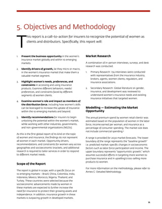 11
5. Objectives and Methodology
T
his report is a call-to-action for insurers to recognize the potential of women as
clients and distributors. Specifically, this report will:
1.	 Present the business opportunity in the women’s
insurance market globally and within 10 emerging
markets.
2.	 Identify drivers of growth, be they micro or macro,
in the women’s insurance market that make them a
valuable market segment.
3.	 Highlight women’s needs, preferences, and
constraints in accessing and using insurance
products. Examine different behaviors, needs/
preferences, and constraints faced by different
segments of women clients.
4.	 Examine women’s role and impact as members of
the distribution force, including how women’s skills
can be leveraged to increase the uptake of insurance
within the 10 emerging markets and beyond.
5.	 Identify recommendations for insurers to begin
unlocking the potential within the women’s market,
while working with other industries, governments,
and non-governmental organizations (NGOs).
As this is the first global report of its kind on the topic
of women and insurance, the findings do not represent
all women in each market. Opportunity drivers,
recommendations, and constraints for women vary across
geographies and socioeconomic brackets, and additional
research is required to tailor services in order to respond
to different market needs.
Scope of the Report
The report is global in scope, with a specific focus on
10 emerging markets - Brazil, China, Colombia, India,
Indonesia, Mexico, Morocco, Nigeria, Thailand, and
Turkey. These countries were selected because the
socioeconomic advancements made by women in
these markets are expected to further increase the
need for insurance to protect their growing assets and
independence. In addition, insurance growth in these
markets is outpacing growth in developed markets.
Market Research
A combination of in-person interviews, surveys, and desk
research was conducted.
1.	 Primary Research: 174 interviews were conducted
with representatives from the insurance industry,
brokers, agents, women clients, regulators, and
insurance associations.
2.	 Secondary Research: Global literature on gender,
insurance, and development was reviewed to
understand women’s insurance needs and existing
insurance initiatives that targeted women.
Modelling — Estimating the Market
Opportunity
The annual premium spend by women retail clients3
was
estimated based on the population of women in the labor
force, income earned per woman, and insurance as a
percentage of consumer spending. The market size does
not include commercial spending.4
A range is provided for 2030 market forecasts. The lower
boundary of the range represents the “baseline growth”
i.e. predicted market-specific changes in socioeconomic
factors such as labor force participation and income. The
upper boundary represents “opportunistic growth,” which
assumes successful efforts in targeting more women to
purchase insurance and in upselling/cross-selling more
products to women.
For more information on the methodology, please refer to
Annex C: Detailed Methodology. 
 