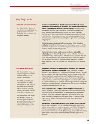 149
Key Segments
1. WOMEN ENTREPRENEURS
Key Characteristics: Owns her
own business, may be balancing
professional and personal
demands, may be married and
may have children.
Bancassurance is the main distribution channel through which
women buy their commercial insurance, but women entrepreneurs
are not targeted sufficiently by the bancassurers. Women mainly
use banks to purchase their commercial insurance, as they are one
of the key touch points for women starting or growing their own
business. Banks often require credit insurance to secure a loan and sell
it with the loan. Women are, however, not made aware by the bank of
other insurance products that could help them grow their business by
mitigating risk.
Women entrepreneurs may lack awareness of other insurance
products. Limited financial management training and support provided
to women entrepreneurs mean that many lack awareness of insurance
products and the benefits they provide.
Women entrepreneurs’ needs are currently not catered for
holistically. Given that 50% of working women in Turkey are in the
informal economy, and many do so in home-based businesses, they risk
losing both their personal and professional assets in the case of events
such as fire. No solutions are available to serve the holistic business
needs of women, that is, to combine their business with their personal
needs.
2. WORKING MOTHERS
Key Characteristics: Focus is
on providing for her children
and her children’s future
(finance, education).
For Middle Income: May be
used to relying on family
and friends for help, but due
to urbanization, no longer
has as strong an informal
support network as she had
when living in a rural area.
For Upper Income: Has ample
discretionary income to
spend on luxury financial
products, but may also prefer
less risky options such as
savings/checking accounts.
Women are not aware of the benefits of insurance, and are often
mistrusting of insurance companies. This is mainly due to lack of
experience with the insurance industry, as, historically, women’s spouses
tend to make the final financial decisions. Women instead tend to play
influencing roles in household finances. This influencing role, while
important, offers them less exposure to the final purchase. Regulators
and insurers have been working to bring more awareness to the public
on natural disasters, by, for example, introducing compulsory earthquake
protection cover for all homes. However, state-run insurance education
programs for women do not exist yet.
Many women lack the confidence to make financial decisions. In
general, women in Turkey today still face cultural and societal barriers
in reaching financial independence. Increased education of women is
expected to increase the rate of labor force participation in the next
years, as well as increase women’s financial literacy. However, today
many women still lack the confidence to make financial decisions
independently.
Women tend to be more interested in the details of the coverage.
Women want to take the time to understand the details of a product
and not focus only on the price. An executive from AXA in Turkey said,
“Women are rational, and interested in details. They ask more about the
product’s characteristics and details of the coverage. Compared to male clients,
female clients need to be assured more [about the benefits], especially as a
new client.”
COUNTRY PROFILE: TURKEY
 