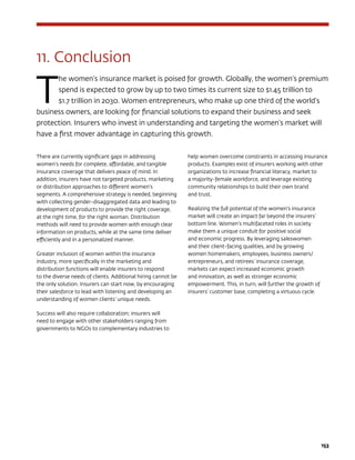 153
11. Conclusion
T
he women’s insurance market is poised for growth. Globally, the women’s premium
spend is expected to grow by up to two times its current size to $1.45 trillion to
$1.7 trillion in 2030. Women entrepreneurs, who make up one third of the world’s
business owners, are looking for financial solutions to expand their business and seek
protection. Insurers who invest in understanding and targeting the women’s market will
have a first mover advantage in capturing this growth.
There are currently significant gaps in addressing
women’s needs for complete, affordable, and tangible
insurance coverage that delivers peace of mind. In
addition, insurers have not targeted products, marketing
or distribution approaches to different women’s
segments. A comprehensive strategy is needed, beginning
with collecting gender-disaggregated data and leading to
development of products to provide the right coverage,
at the right time, for the right woman. Distribution
methods will need to provide women with enough clear
information on products, while at the same time deliver
efficiently and in a personalized manner.
Greater inclusion of women within the insurance
industry, more specifically in the marketing and
distribution functions will enable insurers to respond
to the diverse needs of clients. Additional hiring cannot be
the only solution. Insurers can start now, by encouraging
their salesforce to lead with listening and developing an
understanding of women clients’ unique needs.
Success will also require collaboration; insurers will
need to engage with other stakeholders ranging from
governments to NGOs to complementary industries to
help women overcome constraints in accessing insurance
products. Examples exist of insurers working with other
organizations to increase financial literacy, market to
a majority-female workforce, and leverage existing
community relationships to build their own brand
and trust.
Realizing the full potential of the women’s insurance
market will create an impact far beyond the insurers’
bottom line. Women’s multifaceted roles in society
make them a unique conduit for positive social
and economic progress. By leveraging saleswomen
and their client-facing qualities, and by growing
women homemakers, employees, business owners/
entrepreneurs, and retirees’ insurance coverage,
markets can expect increased economic growth
and innovation, as well as stronger economic
empowerment. This, in turn, will further the growth of
insurers’ customer base, completing a virtuous cycle.
 
