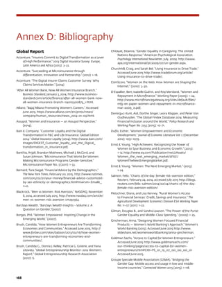 168	
Annex D: Bibliography
Global Report
Accenture. “Insurers Commit to Digital Transformation as a Lever
of High Performance.” 2013 Digital Insurance Survey: Europe,
Latin America and Africa (2013): 3-22.
Accenture. “Succeeding at Microinsurance through
differentiation, Innovation and Partnership.” (2012): 1-18.
Accenture. “The Digital Insurer Claims Customer Survey: Why
Claims Services Matter.” (2014)
“After All Women Bank, Now All Women Insurance Branch.”
Business Standard, January 3, 2014. http://www.business-
standard.com/article/finance/after-all-women-bank-now-
all-women-insurance-branch-114010300875_1.html.
Allianz. “Bajaj Allianz Promoting Women’s Careers.” Accessed
June 2015. https://www.allianz.com/en/press/news/
company/human_resources/news_2014-01-09.html.
Assupol. “Women and Insurance — an Assupol Perspective.”
(2014).
Bain  Company. “Customer Loyalty and the Digital
Transformation in PC and Life Insurance: Global Edition
2014.” Global Insurance Loyalty (2014). http://www.bain.com/
Images/DIGEST_Customer_loyalty_and_the_Digical_
transformation_in_insurance.pdf.
Banthia, Anjali, Brandon Mathews, Michael J. McCord, and
Susan Johnson. “Microinsurance That Works for Women:
Making Microinsurance Programs Gender-Sensitive.”
Microinsurance Paper No. 3 (2011): 1-33.
Bernard, Tara Siegel. “Financial Advice by the Demographics.”
The New York Times, February 20, 2015. http://www.nytimes.
com/2015/02/21/your-money/financial-advice-customized-
by-sex-ethnicity-or-demographics.html?mwrsm=Email_
r=0.
Blackrock. “Men vs Women: Risk Aversion,” NASDAQ, November
6, 2014, accessed July 2015, http://www.nasdaq.com/article/
men-vs-women-risk-aversion-cm297364
Barclays Wealth. “Barclays Wealth Insights - Volume 2: A
Question on Gender,”(2007)
Borges, Phil. “Women Empowered: Inspiring Change in the
Emerging World,” (2007).
Brush, Candida. “How Women Entrepreneurs Are Transforming
Economies and Communities.” Accessed June 2015. http://
www.forbes.com/sites/babson/2013/02/16/how-women-
entrepreneurs-are-transforming-economies-and-
communities/.
Brush, Candida G., Donna J. Kelley, Patricia G. Greene, and Yana
Litovsky. “Global Entrepreneurship Monitor: 2012 Women’s
Report.” Global Entrepreneurship Research Association
(2012): 6.
Chitayat, Deanna. “Gender Equality in Caregiving: The United
Nations Response.” American Psychological Association.
Psychology International Newsletter, July, 2009. http://www.
apa.org/international/pi/2009/07/un-gender.aspx.
Churchhill, Craig, and Sarah Bel. “Using Insurance to Drive Trade.”
Accessed June 2015 http://www.tradeforum.org/article/
Using-insurance-to-drive-trade/.
ComScore. “Women on the Web: How Women are Shaping the
Internet.” (2010): 3-30.
D’Espallier, Bert, Isabelle Guérin, and Roy Mersland. “Women and
Repayment in Microfinance.” Working Paper (2009): 1-24.
http://www.microfinancegateway.org/sites/default/files/
mfg-en-paper-women-and-repayment-in-microfinance-
mar-2009_0.pdf.
Demirguc-Kunt, Asli, Dorthe Singer, Leora Klapper, and Peter Van
Oudheusden. “The Global Findex Database 2014: Measuring
Financial Inclusion around the World.” Policy Research and
Working Paper No. 7255 (2015): 10-71.
Duflo, Esther. “Women Empowerment and Economic
Development.” Journal of Economic Literature Vol. L (December
2012): 1051-1079.
Ernst  Young. “High Achievers: Recognizing the Power of
Women to Spur Business and Economic Growth.” (2013):
1-12. http://www.ey.com/Publication/vwLUAssets/
Women_the_next_emerging_market/$FILE/
WomenTheNextEmergingMarket.pdf.
Ernst  Young. “Women: The Next Emerging Market.” (2013):
1-24.
Salmon, Felix. “Charts of the day: female risk-aversion edition,”
Reuters, February 24, 2014, accessed July 2015 http://blogs.
reuters.com/felix-salmon/2014/02/24/charts-of-the-day-
female-risk-aversion-edition/
Fletschner, Diana, and Lisa Kenney. “Rural Women’s Access
to Financial Services: Credit, Savings and Insurance.” The
Agricultural Development Economics Division ESA Working Paper
No. 11-07 (2011): 1-22.
Gilman, Douglas B., and Sandra Lawson. “The Power of the Purse:
Gender Equality and Middle-Class Spending.” (2009): 1-25.
Gincherman, Anna. “Designing Women Focused Financial
Products — Women’s World Banking’s Approach.” Women’s
World Banking (2013). Accessed June 2015 http://www.
slideshare.net/womensworldbanking/anna-gincherman.
Goldman Sachs. “Access to Capital for Women Entrepreneurs.”
Accessed June 2015 http://www.goldmansachs.com/
our-thinking/pages/access-to-capital-for-women-
entrepreneurs.html?CID=PS_01_19_07_00_00_00_01
Accessed June 2015.
Groupe Speciale Mobile Association (GSMA). “Bridging the
Gender Gap: Mobile access and usage in low and middle-
income countries.” Connected Women 2015 (2015): 1-118.
 