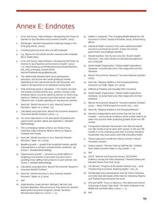 173
Annex E: Endnotes
1.	 Ernst and Young, “High Achievers: Recognizing the Power of
Women to Spur Business and Economic Growth,” (2013).
2.	 Phil Borges, “Women Empowered: Inspiring Change in the
Emerging World,” (2007).
3.	 Including spend by those who are self-employed.
4.	 E.g., figures do not include women covered under employer
life or health plans.
5.	 Ernst and Young, “High Achievers: Recognizing the Power of
Women to Spur Business and Economic Growth,” (2013):
1-12. http://www.ey.com/Publication/vwLUAssets/Women_
the_next_emerging_market/$FILE/
WomenTheNextEmergingMarket.pdf.
6.	 The relationship between labor force participation,
education, and income also varies greatly by market
depending on the cultural and social role of women, and
needs to be examined on an individual country level.
7.	 Only individual spend is calculated — the market size does
not include commercial lines (e.g., women covered under
employer plans), insurance spend by women on others (e.g.,
spend on children), insurance purchase women may have
influence over, or public spending on insurance for women.
8.	 Swiss Re, “World Insurance in 2013: Steering Towards
Recovery,” Sigma, no 3, (2014): 1-47.
9.	 Calculated using data from: Munich Re Economic Research,
“Insurance Market Outlook,” (2015): 1-4.
10.	 For more information on the description of baseline and
opportunistic growth, please see Appendix C: Detailed
Methodology.
11.	 The 10 emerging markets of focus are: Brazil, China,
Colombia, India, Indonesia, Mexico, Morocco, Nigeria,
Thailand, and Turkey.
12.	 Swiss Re, “World Insurance in 2013: Steering Towards
Recovery,” Sigma, no 3, (2014).
13.	 Baseline growth — growth from projected market-specific
improvements in women’s socioeconomic conditions; see
Annex C: Detailed Methodology.
14.	 Opportunistic growth — assumes successful efforts in
targeting more women to purchase insurance and in
upselling/cross-selling more products to each woman; see
Annex C: Detailed Methodology.
15.	 Calculated using data from: Munich Re Economic Research,”
Insurance Market Outlook.”
16.	 Swiss Re, “World Insurance in 2013: Steering Towards
Recovery,” Sigma, no 3, (2014).
17.	 Ibid
18.	 Anjali Banthia, Susan Johnson, Michael J. McCord, and
Brandon Mathews, “Microinsurance That Works for Women:
Making Microinsurance Programs Gender-Sensitive,”
Microinsurance Paper no 3, (2011): 1 – 33.
19.	 Walter H. Zultowski, “The Changing Middle Market for Life
Insurance in China,” Society of Actuaries, (2014): Schaumburg,
Illinois.
20.	 Individual health insurance only covers additional health
insurance purchased by women. It does not include
government and employee benefits.
21.	 Ronald Gordeon, Tian Xu and Lorry Xie, “Brazil’s Health
Insurance,” 2012, http://assets.ce.columbia.edu/pdf/actu/
actu-brazil.pdf
22.	 World Health Organization, “Global Health Expenditure
Database,” accessed April 2015. http://apps.who.int/nha/
database.
23.	 Munich Re Economic Research, “Insurance Market Outlook,”
(2015).
24.	 Swiss Re, “Keeping Healthy in the Emerging Markets:
Insurance can Help,” Sigma, no 1, (2015).
25.	 Defined as Property and Casualty (PC) insurance
26.	 World Health Organization, “Global Health Expenditure
Database,” accessed April 2015, http://apps.who.int/nha/
database.
27.	 Munich Re Economic Research, “Insurance Market Outlook.”
(2015) — Note: CAGR projections are for 2015 – 2016.
28.	 Swiss Re, “Keeping Healthy in the Emerging Markets.”
29.	 Women’s independence and income may not rise in all
markets — sociocultural conditions of the market need to be
taken into account when projecting growth of the non-life
market.
30.	 Comparisons between the women’s non-life and overall
non-life market must be done with caution. In the non-life
market, it is the underlying asset that is insured; therefore
households may share assets with only one policy holder.
31.	 Tertiary education enrollment rate for women in Brazil
remained constant.
32.	 Sandra Lawson, “Women Hold up Half the Sky,” Goldman
Sachs Global Economics Paper no 164, (2008): 1 – 16.
33.	 Ibid
34.	 OECD, “Women and Financial Literacy: OECD/INFE
Evidence, Survey and Policy Response,” Financial Literacy and
Education Russia Trust Fund, (2013).
35.	 UN Women, “Progress of the World’s Women 2015 – 2016:
Transforming Economies, Realizing Rights,” 2015: 76.
36.	 Female labor force participation rates for China, Colombia,
and India have decreased, while rates for Indonesia, Nigeria,
and Thailand have remained the same.
37.	 IFES and IWPR, “Focus on Morocco: Paid Work and Control
of Earnings  Assets Topic Brief,” The Status of Women in the
Middle East and North Africa, (2010): 1 – 15.
38.	 Ibid
 