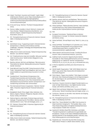 176	
108.	 Lloyds, “Factsheet: Insurance and Growth,” Lloyd’s Global
Underinsurance Research, (2012). https://www.lloyds.com/~/
media/files/news%20and%20insight/global%20
underinsurance%20report/factsheets/the%20role%20of%20
insurance%20industry.pdf
109.	 Ernst and Young, “Women: The Next Emerging Market,”
(2013).
110.	 Donna J. Kelley, Candida G. Brush, Patricia G. Greene and
Yana Litovsky, “Global Entrepreneurship Monitor: 2012
Women’s Report,” Global Entrepreneurship Research
Association, (2012): 6.
111.	 IFC, “Strengthening Access to Finance for Women-Owned
SMEs in Developing Countries.”
112.	 Ibid
113.	 World Bank Group, “Supporting Growth-Oriented Women
Entrepreneurs: a Review of the Evidence and Key
Challenges,” Innovation, Technology and Entrepreneurship Policy
Note no 5, (2014).
114.	 Kelley, Brush, Greene and Litovsky, “Global Entrepreneurship
Monitor: 2012 Women’s Report.”
115.	 ILO, “Small premiums, long-term benefits: Why poor women
need microinsurance,” World of Work Magazine no 69,
August, 2010: 31-33.
116.	 Banthia, Johnson, McCord, and Mathews, “Microinsurance
That Works for Women: Making Microinsurance Programs
Gender-Sensitive.”
117.	 Sarah Bel and Craig Churchhill, “Using Insurance to Drive
Trade,” International Trade Forum Magazine, April 2012. http://
www.tradeforum.org/article/Using-insurance-to-drive-
trade/
118.	 Candida Brush, “How Women Entrepreneurs Are
Transforming Economies and Communities,” Forbes
Entrepreneurs, February 16, 2013. http://www.forbes.com/
sites/babson/2013/02/16/how-women-entrepreneurs-are-
transforming-economies-and-communities/
119.	 The International Finance Cooperation, “Women-Owned
SMEs: A Business Opportunity for Financial Institutions,”
2014.
120.	 Bangladesh, Brazil, China, Egypt, India, Indonesia, Iran,
Mexico, Nigeria, Pakistan, Philippines, Republic of Korea,
Russia, Turkey, and Vietnam
121.	 DeAnne Aguirre, Leila Hoteit, Christine Rupp and Karim
Sabbagh, “Empowering the Third Billion: Women and the
World of Work in 2012,” PwC and Strategy, (2012): 3-11.
122.	 IFC, “Women-Owned SMEs: A Business Opportunity for
Financial Institutions.”
123.	 Ibid
124.	 Ibid
125.	 IFC, “Strengthening Access to Finance for Women-Owned
SMEs in Developing Countries.”
126.	 Kelley, Brush, Greene and Litovsky, “Global Entrepreneurship
Monitor: 2012 Women’s Report.”
127.	 IFC, “Strengthening Access to Finance for Women-Owned
SMEs in Developing Countries.”
128.	 Banthia, Johnson, McCord, and Mathews, “Microinsurance
That Works for Women: Making Microinsurance Programs
Gender-Sensitive.”
129.	 Intesa SanPaolo, “Pollizza Business Gemma,” Intesa SanPaolo,
accessed April 2015. http://www.intesasanpaolo.com/
tutela-piccole-imprese/polizza-business-gemma.jsp.
130.	 Ibid
131.	 European Commission, “Statistical Data on Women
Entrepreneurs in Europe,” EU Director-General for Enterprise
and Industry, (2014).
132.	 Intesa SanPaolo, “Annual Report 2014,” March 17, 2014; p. 93,
143.
133.	 Intesa SanPaolo, “Social Report on Customers 2012,” (2012).
http://group.intesasanpaolo.com/scriptIsir0/si09/
contentData/view/Clienti_en.pdf?id=CNT-04-
000000012C5D7ct=application/pdf.
134.	 Oliver Wyman and Insurance Europe. “Funding the future
Insurers’ role as institutional investors,” June 2013.
135.	 Goldman Sachs, Economic Opportunity for Women.
Accessible at: http://www.goldmansachs.com/our-thinking/
pages/access-to-capital-for-women-entrepreneurs.
html?CID=PS_01_19_07_00_00_00_01 Accessed June 2015.
136.	 In the EU, legislation prohibits price discrimination by
gender.
137.	 World Health Organization, “Falls” WHO Media Center Fact
Sheet n 344, (2012). http://www.who.int/mediacentre/
factsheets/fs344/en/
138.	 Porto Seguro, “Seguro Auto Mulher,” Porto Seguro, accessed
April 2015. http://www.portoseguro.com.br/seguros/seguro-
de-veiculos/seguro-de-automovel/linha-de-produtos/
seguro-auto-mulher.
139.	 Accenture, “Insurers Commit to Digital Transformation as a
Lever of High Performance,” 2013 Digital Insurance Survey:
Europe, Latin America and Africa, (2013): 3-22.
140.	 Alpesh Shah and Burjor Dadachanji, “Insurance @ Digital —
20X by 2020,” Boston Consulting Group and Google, (2014): 5-13.
141.	 ComScore, “Women on the Web: How Women are Shaping
the Internet,” (2010): 3-30.
142.	 IFC, “Strengthening Access to Finance for Women-Owned
SMEs in Developing Countries.”
143.	 Mark Tran, “Ghana Mobile Firms Offer Free Insurance to
Keep Customers Hanging On,” The Guardian, May 2, 2014.
http://www.theguardian.com/global-development/2013/
may/02/ghana-mobile-free-insurance
144.	 Qualcomm Wireless ReachTM, Vital Wave, and GSMA,
“Transforming Women’s Livelihoods through Mobile and
Broadband: a Study on the Value of Mobile Broadband for
Working Women in the Developing World,” February, 2014.
http://www.qualcomm.com/mwomenreport
145.	 Kaspersky Lab, “Consumer Security Risks Survey 2014:
Multi-Device Threats in a Multi-Device World,” (2014).
 