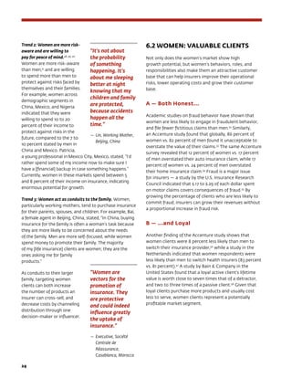 24	
Trend 2: Women are more risk-
aware and are willing to
pay for peace of mind.48, 49, 50
Women are more risk-aware
than men,51
and are willing
to spend more than men to
protect against risks faced by
themselves and their families.
For example, women across
demographic segments in
China, Mexico, and Nigeria
indicated that they were
willing to spend 10 to 20
percent of their income to
protect against risks in the
future, compared to the 7 t0
10 percent stated by men in
China and Mexico. Patricia,
a young professional in Mexico City, Mexico, stated, “I’d
rather spend some of my income now to make sure I
have a [financial] backup in case something happens.”
Currently, women in these markets spend between 5
and 8 percent of their income on insurance, indicating
enormous potential for growth.
Trend 3: Women act as conduits to the family. Women,
particularly working mothers, tend to purchase insurance
for their parents, spouses, and children. For example, Bai,
a female agent in Beijing, China, stated, “In China, buying
insurance for the family is often a woman’s task because
they are more likely to be concerned about the needs
of the family. Men are more self-focused, while women
spend money to promote their family. The majority
of my [life insurance] clients are women; they are the
ones asking me for family
products.”
As conduits to their larger
family, targeting women
clients can both increase
the number of products an
insurer can cross-sell, and
decrease costs by channeling
distribution through one
decision-maker or influencer.
6.2 WOMEN: VALUABLE CLIENTS
Not only does the women’s market show high
growth potential, but women’s behaviors, roles, and
responsibilities also make them an attractive customer
base that can help insurers improve their operational
risks, lower operating costs and grow their customer
base.
A — Both Honest...
Academic studies on fraud behavior have shown that
women are less likely to engage in fraudulent behavior,
and file fewer fictitious claims than men.52
Similarly,
an Accenture study found that globally, 86 percent of
women vs. 82 percent of men found it unacceptable to
overstate the value of their claims.53
The same Accenture
survey revealed that 12 percent of women vs. 17 percent
of men overstated their auto insurance claim, while 17
percent of women vs. 24 percent of men overstated
their home insurance claim.54
Fraud is a major issue
for insurers — a study by the U.S. Insurance Research
Council indicated that $.17 to $.29 of each dollar spent
on motor claims covers consequences of fraud.55
By
growing the percentage of clients who are less likely to
commit fraud, insurers can grow their revenues without
a proportional increase in fraud risk.
B — ...and Loyal
Another finding of the Accenture study shows that
women clients were 8 percent less likely than men to
switch their insurance provider,56
while a study in the
Netherlands indicated that women respondents were
less likely than men to switch health insurers (83 percent
vs. 81 percent).57
A study by Bain  Company in the
United States found that a loyal active client’s lifetime
value is worth close to seven times that of a detractor,
and two to three times of a passive client.58
Given that
loyal clients purchase more products and usually cost
less to serve, women clients represent a potentially
profitable market segment.
“It’s not about
the probability
of something
happening. It’s
about me sleeping
better at night
knowing that my
children and family
are protected,
because accidents
happen all the
time.”
— 	Lin, Working Mother,
Beijing, China
“Women are
vectors for the
promotion of
insurance. They
are protective
and could indeed
influence greatly
the uptake of
insurance.”
— 	Executive, Société
Centrale de
Réassurance,
Casablanca, Morocco
 