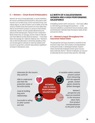 25
C — Women — Great Brand Ambassadors
Women can act as strong advocates, or social marketers,
for insurers and financial services firms. Discussions with
insurers such as AXA Group, Zurich Insurance Group, and
Liberty Seguro, as well as brokers such as Willis across the
10 focus markets show that women are more likely than
men to recommend a product or service to their friends
and family. Women are also greatly influenced by the
advice of their female peers. Research from Investment
News shows that, on average, women make 26 referrals
over their lifetime to their financial advisors — more than
twice the average of 11 referrals made by men.59
Women’s
role as informal advocates is extremely valuable as they
can be leveraged to cultivate an informal salesforce for
insurers to grow their customer base without significant
increases in distribution costs.
6.3 BIRTH OF A SALESWOMAN:
WOMEN ARE A HIGH PERFORMING
SALESFORCE
Embedding women within and across — from back-office
to client facing and management positions — in the
insurance salesforce is essential to ensure products, sales,
and distribution methods meet the diverse needs of men
and women clients.
A — Women’s Input Throughout the
Insurance Value Chain
The perspective and input of women is essential to the
insurance value chain, from product conceptualization
to the point of sale. In developed markets, research
shows that female employees tend to grow insurers’
bases of female clients.60
Women employees can also act
as advocates for the insurers they work for, informally
Advocates for the insurers
they work for
Able to understand
and meet the
protection needs of
the entire family
Good at building
long term
relationships
Successful in selling
to other women 	
and men
In societies where customs
prevent women
from interacting
with the opposite
gender, women
agents should be
further leveraged
Women’s
perspective and
input are essential
to the insurance
value chain,
from product
conceptualization
to the point of sale
WOMEN
ARE A HIGH
PERFORMING
SALESFORCE
 