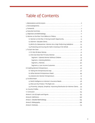 i
Table of Contents
1. Abbreviations and Acronyms. . . . . . . . . . . . . . . . . . . . . . . . . . . . . . . . . . . . . . . . . . . . . . . . . . . . . . ii
2. Acknowledgments. . . . . . . . . . . . . . . . . . . . . . . . . . . . . . . . . . . . . . . . . . . . . . . . . . . . . . . . . . . . . . . . 1
3. Forewords. . . . . . . . . . . . . . . . . . . . . . . . . . . . . . . . . . . . . . . . . . . . . . . . . . . . . . . . . . . . . . . . . . . . . . . 2
4. Executive Summary. . . . . . . . . . . . . . . . . . . . . . . . . . . . . . . . . . . . . . . . . . . . . . . . . . . . . . . . . . . . . . 8
5. Objectives and Methodology. . . . . . . . . . . . . . . . . . . . . . . . . . . . . . . . . . . . . . . . . . . . . . . . . . . . . . 11
6. Women on the Rise: From Billions to Trillions. . . . . . . . . . . . . . . . . . . . . . . . . . . . . . . . . . . . .  13
6.1 Women on the Rise: A Strong Growth Opportunity. . . . . . . . . . . . . . . . . . . . . . . . . 13
6.2 Women: Valuable Clients. . . . . . . . . . . . . . . . . . . . . . . . . . . . . . . . . . . . . . . . . . . . . . . . . 24
6.3 Birth of a Saleswoman: Women Are a High Performing Salesforce. . . . . . . . . . . 25
6.4 Protecting and Insuring the Half is Investing in the Whole . . . . . . . . . . . . . . . . .  29
7. To Each Her Own. . . . . . . . . . . . . . . . . . . . . . . . . . . . . . . . . . . . . . . . . . . . . . . . . . . . . . . . . . . . . . . .  31
7.1 It’s Not All about Money. . . . . . . . . . . . . . . . . . . . . . . . . . . . . . . . . . . . . . . . . . . . . . . . . . 31
7.2 One Size Does Not Fit Every Woman. . . . . . . . . . . . . . . . . . . . . . . . . . . . . . . . . . . . . . 34
Segment 1: Salaried Women Without Children . . . . . . . . . . . . . . . . . . . . . . . . . . . . 35
Segment 2: Working Mothers. . . . . . . . . . . . . . . . . . . . . . . . . . . . . . . . . . . . . . . . . . . . 38
Segment 3: Retirees. . . . . . . . . . . . . . . . . . . . . . . . . . . . . . . . . . . . . . . . . . . . . . . . . . . . 40
Segment 4: Low-Income Customers . . . . . . . . . . . . . . . . . . . . . . . . . . . . . . . . . . . . . 42
8. Enabling Women Entrepreneurs. . . . . . . . . . . . . . . . . . . . . . . . . . . . . . . . . . . . . . . . . . . . . . . . . . 47
8.1 Taking the Entrepreneurial Leap. . . . . . . . . . . . . . . . . . . . . . . . . . . . . . . . . . . . . . . . . . . 47
8.2 What Women Entrepreneurs Need. . . . . . . . . . . . . . . . . . . . . . . . . . . . . . . . . . . . . . .  49
8.3 Solutions for Women Entrepreneurs . . . . . . . . . . . . . . . . . . . . . . . . . . . . . . . . . . . . . . 51
9. So What Now?. . . . . . . . . . . . . . . . . . . . . . . . . . . . . . . . . . . . . . . . . . . . . . . . . . . . . . . . . . . . . . . . . . 55
9.1 Build Intelligence on Women’s Insurance Needs. . . . . . . . . . . . . . . . . . . . . . . . . . .  56
9.2 Not Just Any Product: The Right one. . . . . . . . . . . . . . . . . . . . . . . . . . . . . . . . . . . . .  56
9.3 Proximity, Ubiquity, Simplicity: Improving Distribution for Women Clients. . .  59
10. Country Profiles. . . . . . . . . . . . . . . . . . . . . . . . . . . . . . . . . . . . . . . . . . . . . . . . . . . . . . . . . . . . . . . . 67
11. Conclusion. . . . . . . . . . . . . . . . . . . . . . . . . . . . . . . . . . . . . . . . . . . . . . . . . . . . . . . . . . . . . . . . . . . . .  153
Annex A: List of Graphs and Figures. . . . . . . . . . . . . . . . . . . . . . . . . . . . . . . . . . . . . . . . . . . . . . . . 155
Annex B: Definitions. . . . . . . . . . . . . . . . . . . . . . . . . . . . . . . . . . . . . . . . . . . . . . . . . . . . . . . . . . . . . . 156
Annex C: Detailed Methodology. . . . . . . . . . . . . . . . . . . . . . . . . . . . . . . . . . . . . . . . . . . . . . . . . . . 159
Annex D: Bibliography. . . . . . . . . . . . . . . . . . . . . . . . . . . . . . . . . . . . . . . . . . . . . . . . . . . . . . . . . . . . 168
Annex E: Endnotes. . . . . . . . . . . . . . . . . . . . . . . . . . . . . . . . . . . . . . . . . . . . . . . . . . . . . . . . . . . . . . . . 173
 