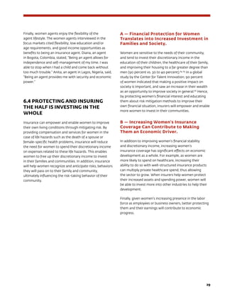 29
Finally, women agents enjoy the flexibility of the
agent lifestyle. The women agents interviewed in the
focus markets cited flexibility, low education and/or
age requirements, and good income opportunities as
benefits to being an insurance agent. Diana, an agent
in Bogota, Colombia, stated, “Being an agent allows for
independence and self-management of my time. I was
able to stop when I had a child and come back without
too much trouble.” Anita, an agent in Lagos, Nigeria, said,
“Being an agent provides me with security and economic
power.”
6.4 PROTECTING AND INSURING
THE HALF IS INVESTING IN THE
WHOLE
Insurance can empower and enable women to improve
their own living conditions through mitigating risk. By
providing compensation and services for women in the
case of life hazards such as the death of a spouse or
female-specific health problems, insurance will reduce
the need for women to spend their discretionary income
on expenses related to these life hazards. This enables
women to free up their discretionary income to invest
in their families and communities. In addition, insurance
will help women recognize and anticipate risks, behaviors
they will pass on to their family and community,
ultimately influencing the risk-taking behavior of their
community.
A — Financial Protection for Women
Translates into Increased Investment in
Families and Society.
Women are sensitive to the needs of their community,
and tend to invest their discretionary income in the
education of their children, the healthcare of their family,
and improving their housing to a far greater degree than
men (90 percent vs. 30 to 40 percent).64, 65
In a global
study by the Center for Talent Innovation, 90 percent
of women indicated that making a positive impact on
society is important, and saw an increase in their wealth
as an opportunity to improve society in general.66
Hence,
by protecting women’s financial interest and educating
them about risk mitigation methods to improve their
own financial situation, insurers will empower and enable
more women to invest in their communities.
B — Increasing Women’s Insurance
Coverage Can Contribute to Making
Them an Economic Driver.
In addition to improving women’s financial stability
and discretionary income, increasing women’s
insurance coverage has significant effects on economic
development as a whole. For example, as women are
more likely to spend on healthcare, increasing their
ability to do so with well-structured insurance products
can multiply private healthcare spend, thus allowing
the sector to grow. When insurers help women protect
their increased assets and spending power, women will
be able to invest more into other industries to help their
development.
Finally, given women’s increasing presence in the labor
force as employees or business owners, better protecting
them and their earnings will contribute to economic
progress.
 
 