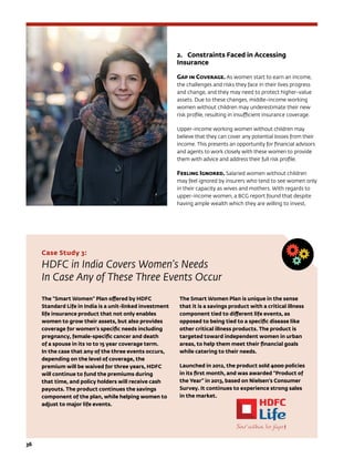 36	
2.	 Constraints Faced in Accessing
Insurance
Gap in Coverage. As women start to earn an income,
the challenges and risks they face in their lives progress
and change, and they may need to protect higher-value
assets. Due to these changes, middle-income working
women without children may underestimate their new
risk profile, resulting in insufficient insurance coverage.
Upper-income working women without children may
believe that they can cover any potential losses from their
income. This presents an opportunity for financial advisors
and agents to work closely with these women to provide
them with advice and address their full risk profile.
Feeling Ignored. Salaried women without children
may feel ignored by insurers who tend to see women only
in their capacity as wives and mothers. With regards to
upper-income women, a BCG report found that despite
having ample wealth which they are willing to invest,
Case Study 3:
HDFC in India Covers Women’s Needs
In Case Any of These Three Events Occur
The “Smart Women” Plan offered by HDFC
Standard Life in India is a unit-linked investment
life insurance product that not only enables
women to grow their assets, but also provides
coverage for women’s specific needs including
pregnancy, female-specific cancer and death
of a spouse in its 10 to 15 year coverage term.
In the case that any of the three events occurs,
depending on the level of coverage, the
premium will be waived for three years, HDFC
will continue to fund the premiums during
that time, and policy holders will receive cash
payouts. The product continues the savings
component of the plan, while helping women to
adjust to major life events.
The Smart Women Plan is unique in the sense
that it is a savings product with a critical illness
component tied to different life events, as
opposed to being tied to a specific disease like
other critical illness products. The product is
targeted toward independent women in urban
areas, to help them meet their financial goals
while catering to their needs.
Launched in 2012, the product sold 4000 policies
in its first month, and was awarded “Product of
the Year” in 2013, based on Nielsen’s Consumer
Survey. It continues to experience strong sales
in the market.
 