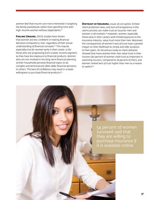 37
women feel that insurers are more interested in targeting
the family pocketbook rather than spending time with
high-income women without dependents.81
Feeling Unsure. OECD studies have shown
that women are less confident in making financial
decisions compared to men, regardless of their actual
understanding of financial concepts.82
This may be
especially true for women early in their career, or for
those who are progressing from a lower income segment,
as they have less exposure to financial products. Women
who are not involved in the long-term financial planning
of their households perceive financial topics to be
complex and technical and often defer financial decisions
to others. This lack of confidence may result in a lower
willingness to purchase financial products.83
Distrust of Insurers. Issues of corruption, limited
client protection laws, and lack of transparency in the
claims process can make trust an issue for men and
women in all markets.84
However, women, especially
those early in their careers with limited exposure to the
insurance industry, value trust more than men. Moreover,
the consequences of women’s lack of trust have a greater
impact on their likelihood to renew and refer products
to their peers. An Accenture study on client behavior
showed that more women than men value trust in their
insurers (82 percent of women cited trust as important in
switching insurers, compared to 76 percent of men), and
women ranked lack of trust higher than men as a reason
to switch.85
54 percent of women
surveyed said that
they are willing to
purchase insurance if
it is available online
 