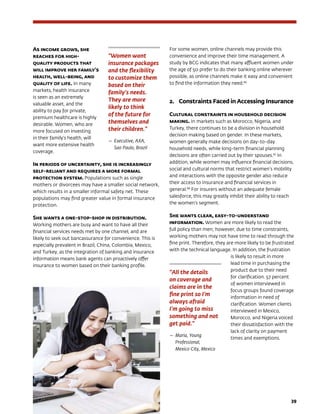39
As income grows, she
reaches for high-
quality products that
will improve her family’s
health, well-being, and
quality of life. In many
markets, health insurance
is seen as an extremely
valuable asset, and the
ability to pay for private,
premium healthcare is highly
desirable. Women, who are
more focused on investing
in their family’s health, will
want more extensive health
coverage.
In periods of uncertainty, she is increasingly
self-reliant and requires a more formal
protection system. Populations such as single
mothers or divorcees may have a smaller social network,
which results in a smaller informal safety net. These
populations may find greater value in formal insurance
protection.
She wants a one-stop-shop in distribution.
Working mothers are busy and want to have all their
financial services needs met by one channel, and are
likely to seek out bancassurance for convenience. This is
especially prevalent in Brazil, China, Colombia, Mexico,
and Turkey, as the integration of banking and insurance
information means bank agents can proactively offer
insurance to women based on their banking profile.
For some women, online channels may provide this
convenience and improve their time management. A
study by BCG indicates that many affluent women under
the age of 50 prefer to do their banking online wherever
possible, as online channels make it easy and convenient
to find the information they need.86
2.	Constraints Faced in Accessing Insurance
Cultural constraints in household decision
making. In markets such as Morocco, Nigeria, and
Turkey, there continues to be a division in household
decision making based on gender. In these markets,
women generally make decisions on day-to-day
household needs, while long-term financial planning
decisions are often carried out by their spouses.87
In
addition, while women may influence financial decisions,
social and cultural norms that restrict women’s mobility
and interactions with the opposite gender also reduce
their access to insurance and financial services in
general.88
For insurers without an adequate female
salesforce, this may greatly inhibit their ability to reach
the women’s segment.
She wants clear, easy-to-understand
information. Women are more likely to read the
full policy than men; however, due to time constraints,
working mothers may not have time to read through the
fine print. Therefore, they are more likely to be frustrated
with the technical language. In addition, the frustration
is likely to result in more
lead time in purchasing the
product due to their need
for clarification. 57 percent
of women interviewed in
focus groups found coverage
information in need of
clarification. Women clients
interviewed in Mexico,
Morocco, and Nigeria voiced
their dissatisfaction with the
lack of clarity on payment
times and exemptions.
“Women want
insurance packages
and the flexibility
to customize them
based on their
family’s needs.
They are more
likely to think
of the future for
themselves and
their children.”
— 	Executive, AXA, 	
Sao Paulo, Brazil
“All the details
on coverage and
claims are in the
fine print so I’m
always afraid
I’m going to miss
something and not
get paid.”
—	Maria, Young
Professional, 		
Mexico City, Mexico
 