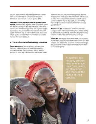 41
spouses. In the event of the death of a spouse, women
want to ensure that they can continue to support
themselves and maintain a certain quality of life.
Her preference is for in-person professional
advice. Women in this segment want advice from agents
and brokers, as they are less self-directed in conducting
research and less technology-savvy. This segment prefers
face-to-face discussions and wants to spend time with
agents or brokers to fully address their needs. They value
simple, quality advice on how insurance can be used to
manage their current lifestyle.
2.	Constraints Faced in Accessing Insurance
Targeted Advice: Women who are retirees, more
than their male counterparts, need targeted advice
on how to manage their retirement as they have to
account for more years of retirement due to their longer
life expectancy. Insurers need to recognize that these
women worry more about their retirement as they have
to make their savings and investments stretch out not
just to meet their day-to-day needs, but also to help
meet the financial needs of their children and possibly
grandchildren.89
Affordability: In addition to stretching out their
savings, women in this segment may have limited ability
to afford products with high premiums, despite requiring
complex health and accident insurance coverage.
Mobility: In many of the focus countries, urbanization
increases the physical distance between women and their
children. This means that as women in this segment age,
they cannot rely on their dependents to transport them
to insurance agents.
As women age,
not only do they
need to manage
their own health,
but they often
also manage the
health of their
spouses
 