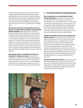 43
hospital admission along with loan insurance. Women
are able to file claims at the time of admission which
immediately provides them with the cash they need for
the hospital stay and partially compensates for their lost
income of the day.93
By enabling women to file claims
right away, providing fast and efficient claims services,
and a cash payout, insurers are providing direct, tangible
value.
She may not have high-tech devices, but she is
willing to learn about insurance through basic
mobile channels, especially as more commercial
products and services are reaching rural areas through
mobile technology. While a gender gap exists in access
to digital services (disparity in Internet access between
men and women is 25 percent,94
and in mobile access is
14 percent95
), many mobile companies and development
agencies are focused on growing this under-addressed
market.96
It is especially important to reach rural women,
who face greater restrictions on movement compared to
men.97
As insurers develop education and sales solutions,
they should further leverage mobile channels to reach this
segment.
She responds well to information from the
community, friends or family. Women in this
segment are more likely to receive financial advice from
community members and family, rather than through
formal insurance channels.98
Insurers can leverage these
social networks to realize lower acquisition costs, and
further increase awareness of insurance and its benefits.
2.	Constraints Faced in Accessing Insurance
Cost continues to be a constraint against
buying insurance, especially for women who tend
to have fewer financial resources and less financial
autonomy than men. According to the ILO, women make
up a majority of the world’s poor, earn less income, and
are more often affected by long-term unemployment.99
Traditional insurance products are often perceived as
too complex by the target client, with covers that are
not always relevant to the client’s needs, with too many
exclusions, and long lists of terms and conditions.
Complex processes to apply for coverage and
obtain claims. Part of the distrust that low-income
women have toward insurance companies also comes
from processes that are not adapted to their reality.
Often, there are too many documents they need to
provide that are not always relevant, excessive waiting
time to receive the payment in case of claims, and
frequently unsuitable payment methods. Low-income
women are often less literate than low-income men, and
have less access to formal financial accounts to receive
payments. There is a persistent gender gap of 7 percent
globally between men and women who have bank
accounts.100
Limited customer data exists. There is a substantial
lack of data available on customers at the base of the
pyramid; this is especially true for women, who are often
marginalized. The lack of data on these women’s needs
and on their risk profile make it difficult for insurers to
develop products for this segment.
 