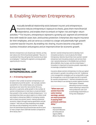 47
8. Enabling Women Entrepreneurs
A
mutually beneficial relationship exists between insurers and entrepreneurs.
Insurance reduces entrepreneurs’ exposure to shocks, gives them more financial
independence, and enables them to embark on higher-risk and higher-return
activities.108
For insurers, entrepreneurs represent a growing sub-segment of commercial
lines with needs for asset, loan, and business protection. Enterprises also require insurance
for their employees, and can serve as a conduit to a larger and potentially high-growth
customer base for insurers. By enabling risk-sharing, insurers become a key path to
business innovation and progress and an important driver for economic growth.
Women entrepreneurs are of particular interest, as they
own about one-third of businesses globally.109
By 2017, it
is predicted that they will grow their business by at least
six employees,110
making this segment a strong growth
opportunity for insurers.
8.1 TAKING THE 		
ENTREPRENEURIAL LEAP
A — A Growing Segment
Growth in the number of women entrepreneurs can
be observed around the world — for example, women-
owned firms in the United States are consistently
growing at over twice the rate of other firms (23
percent vs. 9 percent), while growth in the number of
women entrepreneurs in East Asia is 3.6 percent faster
than growth in the number of male entrepreneurs.111
It is
estimated that there are about eight to 10 million small
and medium enterprises (SMEs) in emerging markets
with at least one women owner, making substantial
economic impact through revenue generation and job
creation.112
Not only are they employing more people,
but they are also employing more women. A study
from the World Bank found that female-led firms tend
to have a larger share of female workers compared to
firms led by men.113
Women-owned enterprises tend to develop more
innovative products. A 2012 study by the Global
Entrepreneur Monitor found that more women-owned
enterprises had innovative products and services than
men-owned enterprises in the Middle East and North
Africa (MENA), Asia, Europe, and the United States.114
Innovation is important to business growth, especially in
increasingly competitive markets.
Insurance allows women entrepreneurs to free up capital
and reinvest in growth. According to the ILO, “traditional
crisis management strategies such as using profits to pay
for emergencies is one of the largest barriers to growth
for women entrepreneurs.”115
Women entrepreneurs are
also more likely to use savings to protect against business
interruption; however,
allocating income to savings
means diverting it away from
more productive uses such
as technology investments or
hiring new employees.116
“When men and
women have the
same revenue
earnings, women
are more proactive
in paying their
premiums with less
delay.”
—	Representative,
Asociación Mexicana
de Instituciones de
Seguros (AMIS),
Mexico City, Mexico
 