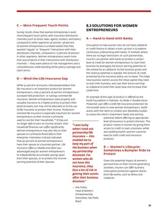51
C — More Frequent Touch Points
Survey results show that women entrepreneurs want
more frequent touch points with insurance distribution
channels (such as direct sales, agents, brokers, and banks)
compared to other segments of women. 58 percent
of women entrepreneurs surveyed stated that they
wanted “regular” or “frequent” interactions with their
distribution channels, compared to 17 percent of women
in other segments. Women entrepreneurs want more
than just products in their interactions with distribution
channels — they want advice on risk management and a
comprehensive understanding of the policy coverage and
claim terms.
D — Mind the Life Insurance Gap
While 57 percent of insurers interviewed believe that
life insurance is an important product for women
entrepreneurs, only 31 percent of women entrepreneurs
surveyed held protection- or savings-oriented life
insurance. Women entrepreneurs view property and
casualty insurance as a higher priority to protect their
physical assets, but may not be educated as to the use
of life insurance to protect their income. Protection-
oriented life insurance is especially important for women
entrepreneurs as their income is primarily
used to care for their households.128
If they are
no longer able to earn an income stream, their
household finances can suffer significantly.
Women entrepreneurs may also rely on their
spouses to contribute financially to their
enterprise. Interviews in Brazil indicated
that 40 percent of women entrepreneurs
have their spouse as a business partner. Life
insurance offers a reliable and often tax-
advantaged way for women entrepreneurs
to independently accumulate savings apart
from their spouses, or to protect the income-
earning potential of their spouses.
8.3 SOLUTIONS FOR WOMEN
ENTREPRENEURS
A — Hand in Hand with Banks
One option to help women who do not have collateral
or credit history to obtain a start-up loan is to explore
continuous underwriting with banks. In markets where
there are no legal restrictions on such partnerships,
insurers can partner with banks to protect a certain
level of credit for women entrepreneurs to start their
business by leveraging the future earning potential of
the enterprise as collateral. As the business grows and
the revenue potential is realized, the amount of credit
protected by the insurance policy can increase. This helps
new business owners access the initial capital they need
to start their business, and uses their future earnings
as collateral to build their asset base and increase their
credit limit.
An example of this type of product is offered by the
Kashf Foundation in Pakistan. Its Ibtida-e-Karobar Karza-
Productive Loan offers credit life insurance protection for
microcredit loans to new women entrepreneurs. Kashf
works with the client to conduct pre-feasibility studies
to assess the client’s investment needs and earning
potential, before offering an appropriate
level of insurance to protect the loan. This
product invests in women by giving them
access to credit to start a business, while
also building Kashf’s women customer
base for both credit and insurance
products.
B — Women’s Lifecycle:
Sometimes a Bumpier Ride to
Protect
Given the potential impact of women’s
personal lives on their income generating
activities, insurers can offer business
interruption protection against shocks
from life events, such as illness and
childbirth.
“I was lucky
when I took out
partnership life
insurance — this
enabled me to
keep my part of
the business when
my partnership
dissolved. For
women who do
not have this
insurance, they
face a lot of risk in
getting their assets
after their business
dissolves.”
—	Ana Fontes,
Head of Women’s
Entrepreneurship
Association, Sao Paulo,
Brazil
 