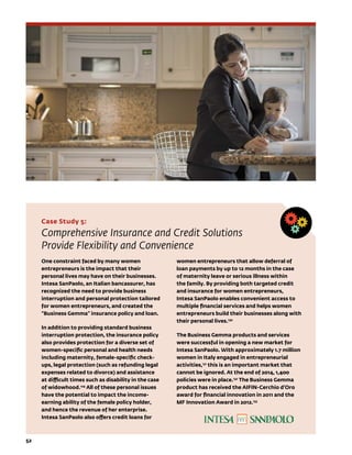 Case Study 5:
Comprehensive Insurance and Credit Solutions
Provide Flexibility and Convenience
One constraint faced by many women
entrepreneurs is the impact that their
personal lives may have on their businesses.
Intesa SanPaolo, an Italian bancassurer, has
recognized the need to provide business
interruption and personal protection tailored
for women entrepreneurs, and created the
“Business Gemma” insurance policy and loan.
In addition to providing standard business
interruption protection, the insurance policy
also provides protection for a diverse set of
women-specific personal and health needs
including maternity, female-specific check-
ups, legal protection (such as refunding legal
expenses related to divorce) and assistance
at difficult times such as disability in the case
of widowhood.129
All of these personal issues
have the potential to impact the income-
earning ability of the female policy holder,
and hence the revenue of her enterprise.
Intesa SanPaolo also offers credit loans for
women entrepreneurs that allow deferral of
loan payments by up to 12 months in the case
of maternity leave or serious illness within
the family. By providing both targeted credit
and insurance for women entrepreneurs,
Intesa SanPaolo enables convenient access to
multiple financial services and helps women
entrepreneurs build their businesses along with
their personal lives.130
The Business Gemma products and services
were successful in opening a new market for
Intesa SanPaolo. With approximately 1.7 million
women in Italy engaged in entrepreneurial
activities,131
this is an important market that
cannot be ignored. At the end of 2014, 1,400
policies were in place.132
The Business Gemma
product has received the AIFIN-Cerchio d’Oro
award for financial innovation in 2011 and the
MF Innovation Award in 2012.133
52	
 