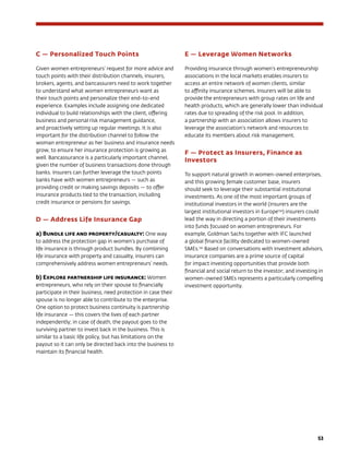 53
C — Personalized Touch Points
Given women entrepreneurs’ request for more advice and
touch points with their distribution channels, insurers,
brokers, agents, and bancassurers need to work together
to understand what women entrepreneurs want as
their touch points and personalize their end-to-end
experience. Examples include assigning one dedicated
individual to build relationships with the client, offering
business and personal risk management guidance,
and proactively setting up regular meetings. It is also
important for the distribution channel to follow the
woman entrepreneur as her business and insurance needs
grow, to ensure her insurance protection is growing as
well. Bancassurance is a particularly important channel,
given the number of business transactions done through
banks. Insurers can further leverage the touch points
banks have with women entrepreneurs — such as
providing credit or making savings deposits — to offer
insurance products tied to the transaction, including
credit insurance or pensions for savings.
D — Address Life Insurance Gap
a) Bundle life and property/casualty: One way
to address the protection gap in women’s purchase of
life insurance is through product bundles. By combining
life insurance with property and casualty, insurers can
comprehensively address women entrepreneurs’ needs.
b) Explore partnership life insurance: Women
entrepreneurs, who rely on their spouse to financially
participate in their business, need protection in case their
spouse is no longer able to contribute to the enterprise.
One option to protect business continuity is partnership
life insurance — this covers the lives of each partner
independently; in case of death, the payout goes to the
surviving partner to invest back in the business. This is
similar to a basic life policy, but has limitations on the
payout so it can only be directed back into the business to
maintain its financial health.
E — Leverage Women Networks
Providing insurance through women’s entrepreneurship
associations in the local markets enables insurers to
access an entire network of women clients, similar
to affinity insurance schemes. Insurers will be able to
provide the entrepreneurs with group rates on life and
health products, which are generally lower than individual
rates due to spreading of the risk pool. In addition,
a partnership with an association allows insurers to
leverage the association’s network and resources to
educate its members about risk management.
F — Protect as Insurers, Finance as
Investors
To support natural growth in women-owned enterprises,
and this growing female customer base, insurers
should seek to leverage their substantial institutional
investments. As one of the most important groups of
institutional investors in the world (insurers are the
largest institutional investors in Europe134
) insurers could
lead the way in directing a portion of their investments
into funds focused on women entrepreneurs. For
example, Goldman Sachs together with IFC launched
a global finance facility dedicated to women-owned
SMEs.135
Based on conversations with investment advisors,
insurance companies are a prime source of capital
for impact investing opportunities that provide both
financial and social return to the investor; and investing in
women-owned SMEs represents a particularly compelling
investment opportunity.
 