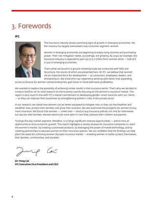 2	
3. Forewords
IFC
The insurance industry shows promising signs of growth in emerging economies. Yet,
the industry has largely overlooked a key consumer segment: women.
Women in emerging economies are beginning to enjoy rising incomes and purchasing
power. Their risk-mitigation needs, accordingly, are growing. By 2030, for example, the
insurance industry is expected to earn up to $1.7 trillion from women alone — half of it
in just 10 emerging economies.
That’s what we found in a ground-breaking study we conducted with AXA and
Accenture, the results of which are presented here. At IFC, we believe that women
are an important force for development — as consumers, employees, leaders, and
entrepreneurs. We know from our experience working with banks that expanding
access to finance for women-owned enterprises goes hand-in-hand with bank profitability.
We wanted to explore the possibility of achieving similar results in the insurance sector. That’s why we decided to
conduct the first-of-its-kind research on the business case for focusing on the women’s insurance market. This
report is very much in line with IFC’s overall commitment to developing gender-smart solutions with our clients
— so they can improve their businesses by strengthening women’s roles in the private sector.
In our research, we asked how women can be better equipped to mitigate risks so they can live healthier and
wealthier lives, protect their families, and grow their business. We also examined the prospects for women to buy
more insurance. We found that women — unlike men — tend to buy insurance policies not only for themselves
but also for their families. Women tend to be more alert to risks that confront their children and parents.
To forgo this key market segment, therefore, is to forgo significant revenue opportunities — and to miss an
opportunity to drive economic growth. This report highlights a variety of ways for insurance companies to reach
the women’s market: by creating customized products, by leveraging the power of mobile technology, and by
creating partnerships to educate women on their insurance options. We are confident that the findings can help
plant the seeds for a thriving women-focused insurance market — enabling women to better protect themselves,
their families, communities, and societies.
Jin-Yong Cai
IFC Executive Vice President and CEO
 