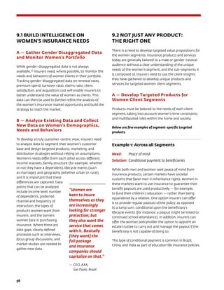 56	
9.1 BUILD INTELLIGENCE ON
WOMEN’S INSURANCE NEEDS
A — Gather Gender Disaggregated Data
and Monitor Women’s Portfolio
While gender-disaggregated data is not always
available,136
insurers need, where possible, to monitor the
needs and behaviors of women clients in their portfolio.
Tracking gender-disaggregated data on renewal rates,
premium spend, turnover ratio, claims ratio, client
satisfaction, and acquisition cost will enable insurers to
better understand the value of women as clients. This
data can then be used to further refine the analysis of
the women’s insurance market opportunity and build the
strategy to reach the market.
B — Analyze Existing Data and Collect
New Data on Women’s Demographics,
Needs and Behaviors
To develop a truly customer-centric view, insurers need
to analyze data to segment their women’s customer
base and design targeted products, marketing, and
distribution strategies without relying on assumptions.
Women’s needs differ from each other across different
income brackets, family structure (for example, whether
or not they have a dependent), lifecycle events (such
as marriage), and geography (whether urban or rural),
and it is important that these
differences are captured. Data
points that can be analyzed
include income level, number
of dependents, preferred
channel and frequency of
interaction, the types of
products women want from
insurers, and the barriers
women face in purchasing
insurance. Where there are
data gaps, clearly defined
processes such as interviews,
focus group discussions, and
market studies are needed to
gather new data.
9.2 NOT JUST ANY PRODUCT: 		
THE RIGHT ONE
There is a need to develop targeted value propositions for
the women segments. Insurance products and services
today are generally tailored to a male or gender-neutral
audience without a clear understanding of the unique
needs of the women’s segment, and the sub-segments it
is composed of. Insurers need to use the client insights
they have gathered to develop unique products and
services for targeted women client segments.
A — Develop Targeted Products for
Women Client Segments
Products must be tailored to the needs of each client
segment, taking into account women’s time constraints
and multifaceted roles within the home and society.
Below are few examples of segment-specific targeted
products
Example 1: Across all Segments
Need: 	 Peace of mind
Solution:	Conditional payment to beneficiaries
While both men and women seek peace of mind from
insurance products, certain markets have societal
customs that favor men in inheritance rights. Women in
these markets want to use insurance to guarantee their
benefit payouts are used productively — for example,
to fund their children’s education — rather than being
squandered by a relative. One option insurers can offer
is to provide regular payouts of the policy, as opposed
to a lump sum, conditional upon the beneficiary’s
lifecycle events (for instance, a payout might be linked to
continued school attendance). In addition, insurers can
offer the woman policyholder the option to appoint an
estate trustee to carry out and manage the payout if the
beneficiary is not capable of doing so.
This type of conditional payment is common in Brazil,
China, and India as part of education life insurance policies.
“Women are
keen to insure
themselves as they
are increasingly
looking for stronger
protection; but
they also want the
service that comes
with it. Basically
[they want] the
full package
and insurance
companies should
capitalize on that.”
—	CEO, AXA, 		
Sao Paulo, Brazil
 