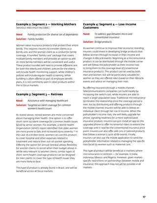 57
Example 2: Segment 2 — Working Mothers
(MIDDLE AND HIGH INCOME)
Need: 	 Family protection for diverse set of dependents
Solution: 	Family bundles
Women value insurance products that protect their entire
family. This requires insurers to consider clients as a
family unit, and the woman client as a conduit for family
coverage. A bundled “family care” package that covers
multiple family members and provides an option to add
on more family members will be convenient and useful.
These product bundles will need to provide different care
for both the elderly and children; policies for the elderly
will include health monitoring support, while children’s
policies will include regular health screening. While
bundling is often offered as part of employee benefit
plans, it is not commonly seen in retail products within
the 10 focus markets.
Example 3: Segment 3 — Retirees
Need: 	 Assistance with managing healthcare
Solution: 	Targeted accident coverage for common
women’s health issues
As stated above, retired women are more concerned
about managing their health. One option is to offer
short-term accident coverage for common health issues
faced by senior women. For example, a World Health
Organization (WHO) report identified that older women
are more prone to falls and increased injury severity.137
In
the case of a broken bone, women can use this product
to cover hospital and other expenses related to
treatment and reduce their out-of-pocket spending.
Offering the option for annual renewal allows flexibility
for women clients to enroll when their budget allows it.
While very relevant to women clients, similar types of
short-term health coverage products can be designed
for men clients to cover the type of health issues they
are more likely to face.
This type of product is already found in Brazil, and will be
beneficial across all focus markets.
Example 4: Segment 4 — Low-Income
Customers
Need: 	 To address gap between micro and
conventional insurance
Solution: 	Bridge products
As women continue to improve their economic standing,
insurers could invest in developing bridge products that
follow women through increases in their income and
changes in lifecycle events. Beginning as a microinsurance
product, it can be distributed through the mobile carrier
and will follow the policyholder as their income rises
to bring them to the coverage level of conventional
insurance products. This product can be used by both
men and women, but will be particularly valuable for
women as they are offered riders based on their lifecycle
events and advice on managing their risks.
By offering insurance through a mobile channel,
telecommunications companies can build loyalty by
increasing the switch cost, while insurers are able to
reach a larger population base. Traditional microinsurance
terminates the relationship once the coverage period is
over, but by distributing and offering products through
the mobile channel, insurers will be able to follow an
individual client through her rise in income. When the
policyholder’s income rises, she will likely upgrade her
phone, signaling readiness for a more sophisticated
insurance product. Insurers can pre-install an app on the
upgraded phone to offer incremental riders to extend the
coverage until it reaches the conventional insurance price
point. Insurers can also offer add-ons or tailored products
that follow a woman’s cycle of life events. Finally,
insurers can also use the mobile application to send the
policyholder information related to managing the specific
risks faced by women such as maternal care.
This type of product will be beneficial in markets where
microinsurance is common — for example, in India,
Indonesia, Mexico, and Nigeria. However, given market-
specific restrictions on partnerships between mobile and
insurance, this approach may not yet be possible in all
markets.
 