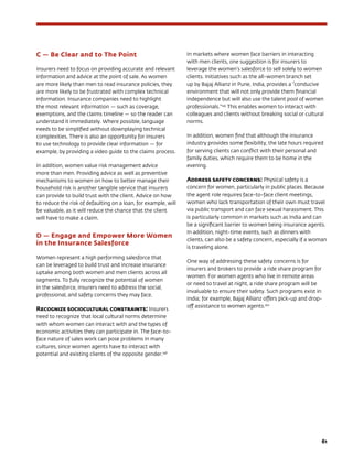 61
C — Be Clear and to The Point
Insurers need to focus on providing accurate and relevant
information and advice at the point of sale. As women
are more likely than men to read insurance policies, they
are more likely to be frustrated with complex technical
information. Insurance companies need to highlight
the most relevant information — such as coverage,
exemptions, and the claims timeline — so the reader can
understand it immediately. Where possible, language
needs to be simplified without downplaying technical
complexities. There is also an opportunity for insurers
to use technology to provide clear information — for
example, by providing a video guide to the claims process.
In addition, women value risk management advice
more than men. Providing advice as well as preventive
mechanisms to women on how to better manage their
household risk is another tangible service that insurers
can provide to build trust with the client. Advice on how
to reduce the risk of defaulting on a loan, for example, will
be valuable, as it will reduce the chance that the client
will have to make a claim.
D — Engage and Empower More Women
in the Insurance Salesforce
Women represent a high performing salesforce that
can be leveraged to build trust and increase insurance
uptake among both women and men clients across all
segments. To fully recognize the potential of women
in the salesforce, insurers need to address the social,
professional, and safety concerns they may face.
Recognize sociocultural constraints: Insurers
need to recognize that local cultural norms determine
with whom women can interact with and the types of
economic activities they can participate in. The face-to-
face nature of sales work can pose problems in many
cultures, since women agents have to interact with
potential and existing clients of the opposite gender.148
In markets where women face barriers in interacting
with men clients, one suggestion is for insurers to
leverage the women’s salesforce to sell solely to women
clients. Initiatives such as the all-women branch set
up by Bajaj Allianz in Pune, India, provides a “conducive
environment that will not only provide them financial
independence but will also use the talent pool of women
professionals.”149
This enables women to interact with
colleagues and clients without breaking social or cultural
norms.
In addition, women find that although the insurance
industry provides some flexibility, the late hours required
for serving clients can conflict with their personal and
family duties, which require them to be home in the
evening.
Address safety concerns: Physical safety is a
concern for women, particularly in public places. Because
the agent role requires face-to-face client meetings,
women who lack transportation of their own must travel
via public transport and can face sexual harassment. This
is particularly common in markets such as India and can
be a significant barrier to women being insurance agents.
In addition, night-time events, such as dinners with
clients, can also be a safety concern, especially if a woman
is traveling alone.
One way of addressing these safety concerns is for
insurers and brokers to provide a ride share program for
women. For women agents who live in remote areas
or need to travel at night, a ride share program will be
invaluable to ensure their safety. Such programs exist in
India; for example, Bajaj Allianz offers pick-up and drop-
off assistance to women agents.150
 