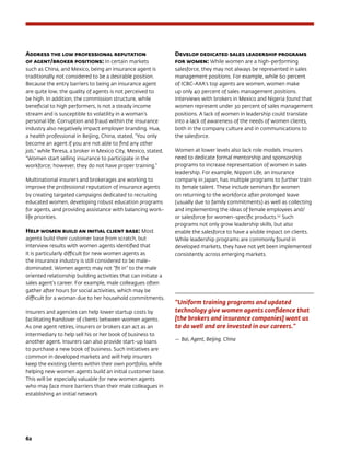 62	
Address the low professional reputation
of agent/broker positions: In certain markets
such as China, and Mexico, being an insurance agent is
traditionally not considered to be a desirable position.
Because the entry barriers to being an insurance agent
are quite low, the quality of agents is not perceived to
be high. In addition, the commission structure, while
beneficial to high performers, is not a steady income
stream and is susceptible to volatility in a woman’s
personal life. Corruption and fraud within the insurance
industry also negatively impact employer branding. Hua,
a health professional in Beijing, China, stated, “You only
become an agent if you are not able to find any other
job,” while Teresa, a broker in Mexico City, Mexico, stated,
“Women start selling insurance to participate in the
workforce; however, they do not have proper training.”
Multinational insurers and brokerages are working to
improve the professional reputation of insurance agents
by creating targeted campaigns dedicated to recruiting
educated women, developing robust education programs
for agents, and providing assistance with balancing work-
life priorities.
Help women build an initial client base: Most
agents build their customer base from scratch, but
interview results with women agents identified that
it is particularly difficult for new women agents as
the insurance industry is still considered to be male-
dominated. Women agents may not “fit in” to the male
oriented relationship building activities that can initiate a
sales agent’s career. For example, male colleagues often
gather after hours for social activities, which may be
difficult for a woman due to her household commitments.
Insurers and agencies can help lower startup costs by
facilitating handover of clients between women agents.
As one agent retires, insurers or brokers can act as an
intermediary to help sell his or her book of business to
another agent. Insurers can also provide start-up loans
to purchase a new book of business. Such initiatives are
common in developed markets and will help insurers
keep the existing clients within their own portfolio, while
helping new women agents build an initial customer base.
This will be especially valuable for new women agents
who may face more barriers than their male colleagues in
establishing an initial network
Develop dedicated sales leadership programs 	
for women: While women are a high-performing
salesforce, they may not always be represented in sales
management positions. For example, while 60 percent
of ICBC-AXA’s top agents are women, women make
up only 40 percent of sales management positions.
Interviews with brokers in Mexico and Nigeria found that
women represent under 30 percent of sales management
positions. A lack of women in leadership could translate
into a lack of awareness of the needs of women clients,
both in the company culture and in communications to
the salesforce.
Women at lower levels also lack role models. Insurers
need to dedicate formal mentorship and sponsorship
programs to increase representation of women in sales
leadership. For example, Nippon Life, an insurance
company in Japan, has multiple programs to further train
its female talent. These include seminars for women
on returning to the workforce after prolonged leave
(usually due to family commitments) as well as collecting
and implementing the ideas of female employees and/
or salesforce for women-specific products.151
Such
programs not only grow leadership skills, but also
enable the salesforce to have a visible impact on clients.
While leadership programs are commonly found in
developed markets, they have not yet been implemented
consistently across emerging markets.
“Uniform training programs and updated
technology give women agents confidence that
[the brokers and insurance companies] want us
to do well and are invested in our careers.”
—	Bai, Agent, Beijing. China
 
