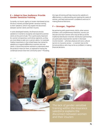 63
E — Adapt to Your Audience: Provide
Gender-Sensitive Training
Currently, no insurer, agency or broker interviewed across
the focus markets provided gender-sensitive training
to their salesforce, which may explain the disconnect
between women clients and their insurers.
In some developed markets, the financial services
salesforce is trained to recognize and respond to women
clients at the point of sale. This is particularly important
for women entrepreneurs and retiree segments, as they
are more likely to seek out in-person advice. For example,
Fidelity Investments in the United States has trained its
salesforce to respond differently to women and men
clients. It found that women wanted to understand what
the products mean for them, as opposed to having the
condensed version that men commonly want.152
Providing
this type of training will help improve the salesforce’s
effectiveness in understanding and meeting the needs of
women, and help build women’s confidence and trust in
making financial decisions.
F — Stronger, Together
By partnering with governments, NGOs, other service
providers, and complementary industries, insurers can
educate and reach women who may be left out of the
traditional distribution channels. Distribution partnerships
are particularly important for women in the lower
income bracket — who face physical and socio-cultural
barriers to insurance access — or women new to the
formal workforce who may not be as confident in making
financial decisions.
The lack of gender-sensitive
training within the insurance
salesforce explains the
disconnect between women
and their insurers
 