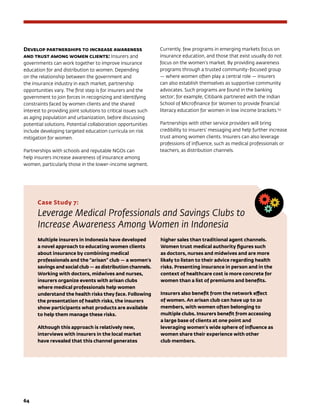 64	
Develop partnerships to increase awareness
and trust among women clients: Insurers and
governments can work together to improve insurance
education for and distribution to women. Depending
on the relationship between the government and
the insurance industry in each market, partnership
opportunities vary. The first step is for insurers and the
government to join forces in recognizing and identifying
constraints faced by women clients and the shared
interest to providing joint solutions to critical issues such
as aging population and urbanization, before discussing
potential solutions. Potential collaboration opportunities
include developing targeted education curricula on risk
mitigation for women.
Partnerships with schools and reputable NGOs can
help insurers increase awareness of insurance among
women, particularly those in the lower-income segment.
Currently, few programs in emerging markets focus on
insurance education, and those that exist usually do not
focus on the women’s market. By providing awareness
programs through a trusted community-focused group
— where women often play a central role — insurers
can also establish themselves as supportive community
advocates. Such programs are found in the banking
sector; for example, Citibank partnered with the Indian
School of Microfinance for Women to provide financial
literacy education for women in low income brackets.153
Partnerships with other service providers will bring
credibility to insurers’ messaging and help further increase
trust among women clients. Insurers can also leverage
professions of influence, such as medical professionals or
teachers, as distribution channels.
Case Study 7:
Leverage Medical Professionals and Savings Clubs to
Increase Awareness Among Women in Indonesia
Multiple insurers in Indonesia have developed
a novel approach to educating women clients
about insurance by combining medical
professionals and the “arisan” club — a women’s
savings and social club — as distribution channels.
Working with doctors, midwives and nurses,
insurers organize events with arisan clubs
where medical professionals help women
understand the health risks they face. Following
the presentation of health risks, the insurers
show participants what products are available
to help them manage these risks.
Although this approach is relatively new,
interviews with insurers in the local market
have revealed that this channel generates
higher sales than traditional agent channels.
Women trust medical authority figures such
as doctors, nurses and midwives and are more
likely to listen to their advice regarding health
risks. Presenting insurance in person and in the
context of healthcare cost is more concrete for
women than a list of premiums and benefits.
Insurers also benefit from the network effect
of women. An arisan club can have up to 20
members, with women often belonging to
multiple clubs. Insurers benefit from accessing
a large base of clients at one point and
leveraging women’s wide sphere of influence as
women share their experience with other
club members.
 