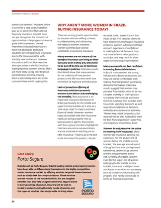 72	
WHY AREN’T MORE WOMEN IN BRAZIL 	
BUYING INSURANCE TODAY?
There are strong growth opportunities
for insurers who are willing to invest
in understanding and addressing
the needs of women; however,
women currently face several
constraints in accessing insurance.
Many women are not aware of the
benefits insurance can bring to their
lives and even if they are, they tend
to be put off by the use of technical
language in policies. Interview results
from Brazil show that many women
do not understand how pension
products and life insurance work due
to the lack of exposure and education.
Lack of proactive offering of
insurance solutions prevents
women from better acknowledging
the benefits. Bancassurance is an
important insurance distribution in
Brazil, particularly for the middle and
upper income brackets as it acts as a
“one-stop-shop” to meet customers’
financial needs. However, women
today do not feel that their insurance
needs are being properly met by
bancassurance agents. Discussions
with focus group members highlighted
that bancassurance representatives
are not proactive in reaching out to
offer insurance. “I have to go to my bank
to ask them about the products; they do
not come to me,” stated Cara in Sao
Paulo, Brazil. This requires clients to
have extensive knowledge of insurance
products. Women, who may not have
as much experience or confidence
in making financial decisions, may
not know when or what products
to ask for, and may result in a lost
opportunity to acquire protection.
Many women do not feel confident
in making financial decisions.
In Brazil, many women are strong
influencers of financial decisions, but
may not yet be comfortable with
making financial product purchasing
decisions themselves. Interview
results suggest that women may
perceive financial decisions to be too
complex and rely on their spouses
to validate their choices and make
the final purchase. This includes both
household spending decisions as well
as professional financial decisions
related to entrepreneurial activities.
“Women may choose the products, but
many still rely on their husbands to make
the final financial purchase,” stated Ana,
an entrepreneur in Sao Paulo, Brazil.
Women do not perceive the value
for money from insurance. Many
women see insurance as being too
expensive. For the 40 percent of
women below the middle income
bracket,7
the average annual spend
of $4438
on insurance can represent
between 15 percent to 35 percent
of their annual income, and is
not currently affordable to them.
Even for the 32 percent of women
belonging to the middle income
bracket, insurance is still perceived
as a luxury more than as a necessary
form of protection,9
illustrating the
progress that needs to be made in
terms of financial awareness.
Case Study:
Porto Seguro
Brands such as Porto Seguro, Brazil’s leading vehicle and property insurer,
have been able to differentiate themselves in the highly competitive
motor insurance market by offering services targeted toward women,
such as a help desk for computer issues. These services
are not related to the insured vehicle, but are tangible
benefits that also help integrate the Porto Seguro brand
in everyday lives of women. Insurers will do well to
invest in understanding the daily needs of women and
the types of services they can provide to bring value.
COUNTRY PROFILE: BRAZIL
owners are women.6
However, there
is currently a very large protection
gap, as 70 percent of SMEs do not
have any insurance. Insurers have
not yet recognized the commercial
opportunities in helping entrepreneurs
grow their businesses. Market
interviews indicated that insurers
have not developed dedicated
solutions for entrepreneurs in general,
due to the risks associated with
starting new businesses. However,
discussions with an AXA executive
who specializes in the SME market
highlighted that women-owned SMEs
are more likely to pay their financial
commitments on time, making
them a potentially more attractive
customer base worth tapping into.
 