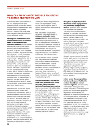 74	
HOW CAN THIS CHANGE? POSSIBLE SOLUTIONS
TO BETTER PROTECT WOMEN
To overcome these constraints and to
tap into the full potential of the
women’s market, insurers will need to
find solutions to raise awareness, offer
tangible benefits, and develop
insurance solutions that proactively
meet the needs of women and reduce
cost at affordable prices.
Leverage the women’s workforce
and its understanding of women’s
needs to better develop and
distribute products. Insurers need to
explore how to better leverage the
women’s workforce and salesforce.
Currently, 33 percent of the insurance
agents in Brazil are women, an increase
from 28 percent in 1998.11
Interviews
with Willis in Sao Paulo found that
women brokers appear better able to
understand and meet the protection
needs of the entire family, not only
those of other women. Given the
dominance of the broker distribution
channel in Brazil, it is important that
insurers tap into the relationship-
building skills of women to expand their
customer base. Insurers and brokers
interviewed did not provide gender-
specific training for their salesforce to
help both men and women better
reach women clients, which is already
implemented in some mature markets
such as the United States.
Interviews with insurers and brokers
found that women are also well
represented at management level (41
percent); however, the proportion of
women drops at the executive levels
(20 percent). Women in leadership
positions are important as they bring
their own life experience and
perspective in setting the strategic
direction and product design, as
indicated by one woman leader at AXA:
“I provide input from my [woman’s]
perspective to understand if the product
makes sense and address my needs.”
Additionally, women employees and
brokers tend to act as informal advisors
for their family and friends and can thus
advocate for the insurance company.
Tapping into this has the potential to
create a multiplier effect, to help
insurers better target the needs of
women and to increase the number of
women clients.
Risk prevention and financial
education campaigns are key to
increasing awareness among
women. Interview results show that
financial literacy enables women to
educate their peers and employees on
the importance of savings. This type of
informal education is already occurring
among women, and insurers can
leverage their network of employees to
dispense this kind of informal advice
and increase financial awareness.
Insurers may also choose to partner
with the government and women
business associations to develop such
educational campaigns. In some
developed markets, road-safety
campaigns are often a joint initiative by
insurers and the government.
Awareness about maintaining a
healthier lifestyle and the benefits of
health insurance is another area that is
important to highlight.
Provide transparency and easy-to-
understand language in the policy
terms and claims process to
facilitate financial decision-making.
Women interviewed in Brazil found the
technical language used in insurance
product descriptions to be
overwhelming and confusing, causing
them to shy away from purchasing
decisions. In terms of the claim process,
market research shows that women
value the functionality of online claims
tracking more than men. To them, it
reduces the uncertainty of whether the
claim will be paid and also allows them
to proactively plan for the outcome,
including alternative solutions.
COUNTRY PROFILE: BRAZIL
Strengthen multiple distribution
channels to better engage women
and proactively offer products/
services. Women in Brazil identified
bancassurance as a convenient
“one-stop-shop” distribution point.
However, to truly meet the needs of
busy women, bancassurance providers
need to use data analytics and
customer segmentation to predict and
address the product and service
demands of their women clients, based
on their banking history. This is
particularly important for women who
need protection, such as women who
recently purchased a home, but may
not be aware of their protection needs.
Mobile is another channel that can be
used to reach women in remote areas
who may not have convenient access
to traditional channels. Studies have
shown that women prefer mobile
applications to help them with
planning and productivity, so offering
applications to educate women and
help them plan for their insurance and
financial needs will be a very valuable
tool for women.12
Collect gender disaggregated data
to better understand the lifestyle
needs of the different women
customer segments. Insurers need to
overcome the stereotypes in the
market and invest in understanding the
product and service needs of different
segments of women. Needs vary
depending on the woman’s lifestyle and
socio-economic status. Insurers will be
able to explore and effectively target
the women’s segment further only if
they start collecting data on a more
granular level, so that they can perform
analytics on gender disaggregated data.
Higher data granularity could include
gender-specific data on products,
distribution channel preferences, usage
of add-on services, and age group
analysis.
 