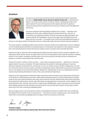 4	
Accenture
Accenture is proud to have partnered with the International Finance Corporation
and AXA on SheforShield: Insure Women to Better Protect All, a comprehensive
report on the state of the women’s insurance market in developing markets. This
report explores the size and importance of the opportunity that the uptake of
insurance among women represents for the insurance industry and the development
community.
Insurance companies have long played a leading role in society — investing in the
wellbeing of communities, helping individuals and families thrive in the face of
uncertainty, and catalyzing innovation through businesses by offering products and
solutions that fit the marketplace. Insurers once again have the opportunity to do
good, and thus to do well — to transform the commercial and employment power of
women in emerging markets and help them become a financially viable and vital customer base and workforce.
This report presents compelling evidence that women’s consumer needs must be addressed in order to capitalize
on the incredible growth potential in emerging markets. As individuals, they represent a multi-faceted customer
base, with growing financial means that they are ready to invest in products that meet their life needs.
Women can play an important role in explaining and selling insurance products across customer segments, and
especially to other women. Across the value chain, from the rural sales agent to the corporate executive, including
women in the creation, marketing, and distribution of insurance products will help insurance companies sell
solutions to meet the needs of their new customer base.
Clearly, the women’s market in these countries — and in other emerging economies — represents an enormous
opportunity for insurance companies. The report estimates that women’s individual spending on insurance
premiums will grow to three times its current size, to $1.4 to $1.7 trillion, by 2030. Women entrepreneurs are now
one-third of the world’s business owners, and they are looking for ways to expand their businesses and contribute
more to the wealth and security of their families. Despite this, relatively few insurers are targeting the women’s
market and positioning themselves to share in the success of these entrepreneurs.
Opening up this large potential market will require investment and partnership across organizations and sectors.
It will require an understanding of women’s needs before developing products, and the transformation of single
products into multi-layered solutions with wrap-around services and clear whole-family and business protection.
By providing the right products and the right information, by expanding the role of women in their salesforce, and
by providing the tools, training, and structure to help women sell effectively, insurers can foster economic growth
while helping improve the lives of women around the world. Insurers that take this path can also open up new
avenues for their own continuing, profitable growth.
We encourage all actors across the private, public, and development sectors to consider their role in furthering
the advancement of women in the insurance sector — and watch as women cultivate, grow, and innovate both
within their communities and globally with the support of the risk assurance community.
Thomas D. Meyer
Accenture Insurance Industry Lead Europe, Africa and Latin America
 