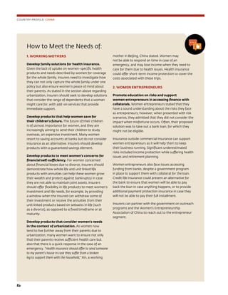 82	
How to Meet the Needs of:
1. WORKING MOTHERS
Develop family solutions for health insurance.
Given the lack of uptake on women-specific health
products and needs described by women for coverage
for the whole family, insurers need to investigate how
they can not only capture the whole family under one
policy but also ensure women’s peace of mind about
their parents. As stated in the section above regarding
urbanization, insurers should seek to develop solutions
that consider the range of dependents that a woman
might care for, with add-on services that provide
immediate support.
Develop products that help women save for
their children’s future. The future of their children
is of utmost importance for women, and they are
increasingly aiming to send their children to study
overseas, an expensive investment. Many women
resort to saving accounts at banks but do not consider
insurance as an alternative. Insurers should develop
products with a guaranteed savings element.
Develop products to meet women’s concerns for
financial self-sufficiency. For women concerned
about financial losses due to divorce, insurers should
demonstrate how whole life and unit linked life
products with annuities can help these women grow
their wealth and protect against bankruptcy in case
they are not able to maintain joint assets. Insurers
should offer flexibility in life products to meet women’s
investment and life needs, for example, by providing
a window when the insured can withdraw some of
their investment or receive the annuities from their
unit linked products based on setbacks in life (such
as a divorce), as opposed to a fixed timeframe or at
maturity.
Develop products that consider women’s needs
in the context of urbanization. As women now
tend to live further away from their parents due to
urbanization, many women want to ensure not only
that their parents receive sufficient health care but
also that there is a quick response in the case of an
emergency. “Health insurance should offer to send someone
to my parent’s house in case they suffer from a broken
leg to support them with the household,” Xin, a working
mother in Beijing, China stated. Women may
not be able to respond on time in case of an
emergency, and may lose income when they need to
care for them due to health issues. Health insurance
could offer short-term income protection to cover the
costs associated with these trips.
2. WOMEN ENTREPRENEURS
Promote education on risks and support
women entrepreneurs in accessing finance with
collaterals. Women entrepreneurs stated that they
have a sound understanding about the risks they face
as entrepreneurs; however, when presented with risk
scenarios, they admitted that they did not consider the
impact when misfortune occurs. Often, their proposed
solution was to take out a bank loan, for which they
might not be eligible.
Insurance outside commercial insurance can support
women entrepreneurs as it will help them to keep
their business running. Significant underestimated
risks included income protection while suffering health
issues and retirement planning.
Women entrepreneurs also face issues accessing
funding from banks, despite a government program
in place to support them with collateral for the loan.
Credit life insurance could present an alternative for
the bank to ensure that women will be able to pay
back the loan in case anything happens, or to provide
additional payment protection insurance in case they
will not be able to pay their full installment.
Insurers can partner with the government on outreach
programs and the Women’s Entrepreneurship
Association of China to reach out to the entrepreneur
segment.
COUNTRY PROFILE: CHINA
 