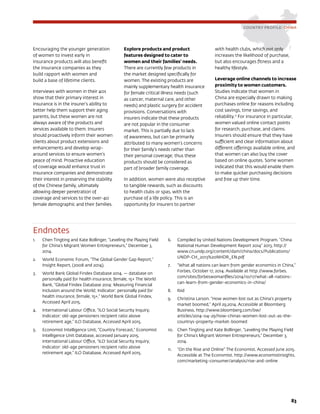 83
COUNTRY PROFILE: CHINA
Encouraging the younger generation
of women to invest early in
insurance products will also benefit
the insurance companies as they
build rapport with women and
build a base of lifetime clients.
Interviews with women in their 40s
show that their primary interest in
insurance is in the insurer’s ability to
better help them support their aging
parents, but these women are not
always aware of the products and
services available to them. Insurers
should proactively inform their women
clients about product extensions and
enhancements and develop wrap-
around services to ensure women’s
peace of mind. Proactive education
of coverage would enhance trust in
insurance companies and demonstrate
their interest in preserving the stability
of the Chinese family, ultimately
allowing deeper penetration of
coverage and services to the over-40
female demographic and their families.
Explore products and product
features designed to cater to
women and their families’ needs.
There are currently few products in
the market designed specifically for
women. The existing products are
mainly supplementary health insurance
for female critical illness needs (such
as cancer, maternal care, and other
needs) and plastic surgery for accident
provisions. Conversations with
insurers indicate that these products
are not popular in the consumer
market. This is partially due to lack
of awareness, but can be primarily
attributed to many women’s concerns
for their family’s needs rather than
their personal coverage; thus these
products should be considered as
part of broader family coverage.
In addition, women were also receptive
to tangible rewards, such as discounts
to health clubs or spas, with the
purchase of a life policy. This is an
opportunity for insurers to partner
with health clubs, which not only
increases the likelihood of purchase,
but also encourages fitness and a
healthy lifestyle.
Leverage online channels to increase
proximity to women customers.
Studies indicate that women in
China are especially drawn to making
purchases online for reasons including
cost savings, time savings, and
reliability.11
For insurance in particular,
women valued online contact points
for research, purchase, and claims.
Insurers should ensure that they have
sufficient and clear information about
different offerings available online, and
that women can also buy the cover
based on online quotes. Some women
indicated that this would enable them
to make quicker purchasing decisions
and free up their time.
Endnotes
1.	 Chen Tingting and Kate Bollinger, “Leveling the Playing Field
for China’s Migrant Women Entrepreneurs,” December 3,
2014.
2.	 World Economic Forum, “The Global Gender Gap Report,”
Insight Report, (2008 and 2014).
3.	 World Bank Global Findex Database 2014. — database on
personally paid for health insurance, female, 15+ The World
Bank, “Global Findex Database 2014: Measuring Financial
Inclusion around the World; Indicator: personally paid for
health insurance, female, 15+,” World Bank Global Findex,
Accessed April 2015.
4.	 International Labour Office, “ILO Social Security Inquiry;
Indicator: old-age pensioners recipient ratio above
retirement age,” ILO Database, Accessed April 2015.
5.	 Economist Intelligence Unit, “Country Forecast,” Economist
Intelligence Unit Database, accessed January 2015.
International Labour Office, “ILO Social Security Inquiry;
Indicator: old-age pensioners recipient ratio above
retirement age,” ILO Database, Accessed April 2015.
6.	 Compiled by United Nations Development Program. “China
National Human Development Report 2014” 2013. http://
www.cn.undp.org/content/dam/china/docs/Publications/
UNDP-CH_2013%20NHDR_EN.pdf
7.	 “What all nations can learn from gender economics in China,”
Forbes, October 17, 2014. Available at http://www.forbes.
com/sites/forbeswomanfiles/2014/10/17/what-all-nations-
can-learn-from-gender-economics-in-china/
8.	 Ibid
9.	 Christina Larson. “How women lost out as China’s property
market boomed,” April 29,2014. Accessible at Bloomberg
Business. http://www.bloomberg.com/bw/
articles/2014-04-29/how-chinas-women-lost-out-as-the-
countrys-property-market-boomed
10.	 Chen Tingting and Kate Bollinger, “Leveling the Playing Field
for China’s Migrant Women Entrepreneurs,” December 3,
2014.
11.	 “On the Rise and Online” The Economist. Accessed June 2015.
Accessible at The Economist. http://www.economistinsights.
com/marketing-consumer/analysis/rise-and-online
 