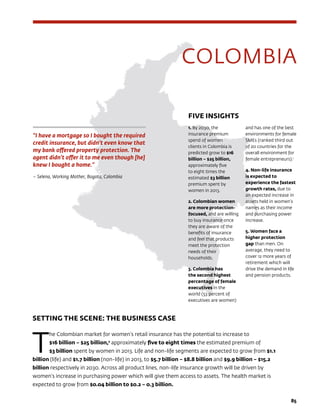 8585
COLOMBIA
SETTING THE SCENE: THE BUSINESS CASE
T
he Colombian market for women’s retail insurance has the potential to increase to
$16 billion – $25 billion,2
approximately five to eight times the estimated premium of
$3 billion spent by women in 2013. Life and non-life segments are expected to grow from $1.1
billion (life) and $1.7 billion (non-life) in 2013, to $5.7 billion – $8.8 billion and $9.9 billion – $15.2
billion respectively in 2030. Across all product lines, non-life insurance growth will be driven by
women’s increase in purchasing power which will give them access to assets. The health market is
expected to grow from $0.04 billion to $0.2 – 0.3 billion.
“I have a mortgage so I bought the required
credit insurance, but didn’t even know that
my bank offered property protection. The
agent didn’t offer it to me even though [he]
knew I bought a home.”
– Selena, Working Mother, Bogota, Colombia
FIVE INSIGHTS
1. By 2030, the
insurance premium
spend of women
clients in Colombia is
predicted grow to $16
billion – $25 billion,
approximately five
to eight times the
estimated $3 billion
premium spent by
women in 2013.
2. Colombian women
are more protection-
focused, and are willing
to buy insurance once
they are aware of the
benefits of insurance
and feel that products
meet the protection
needs of their
households.
3. Colombia has
the second highest
percentage of female
executives in the
world (53 percent of
executives are women)
and has one of the best
environments for female
SMEs (ranked third out
of 20 countries for the
overall environment for
female entrepreneurs).1
4. Non-life insurance
is expected to
experience the fastest
growth rates, due to
an expected increase in
assets held in women’s
names as their income
and purchasing power
increase.
5. Women face a
higher protection
gap than men. On
average, they need to
cover 12 more years of
retirement which will
drive the demand in life
and pension products.
 