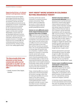 88	
WHY AREN’T MORE WOMEN IN COLOMBIA
BUYING INSURANCE TODAY?
Currently, women face several
constraints in accessing insurance
products and services. These
barriers need to be addressed
by insurers in order to tap into
the potential opportunities for
growth presented by women.
Women are not sufficiently aware
of the range of existing insurance
solutions that exist to mitigate
risks. Insurance is perceived today as
a “fee” that must be paid, rather than
a necessary and beneficial investment
in protection. Focus group discussions
have shown that even women who
can afford insurance are not always
aware of the types of risks they
face and how insurance can protect
them. This can be partially attributed
to the few types of insurance that
are compulsory. In addition, limited
exposure to insurance is a particular
issue for women who are just
entering the workforce (such as
recent university graduates) and/or
accumulating assets, as they are not
acquiring the protection they need to
protect their current wealth and future
income flow. When women are about
to retire, they need more financial
resources than their husbands, due
to their longer life expectancy.
Today, marketing efforts by insurers
are focused on the technical details
of insurance coverage, rather than
on making the benefits of insurance
clearer to the clients. Raising
awareness among women clients
could significantly favor market
perception and take-up rate. In fact,
very little insurance marketing is
targeted toward women today.
Women’s insurance needs are
not proactively addressed. Even if
bancassurance is not the dominant
distribution channel today (agents
make up about 60 percent of the
market), market interviews revealed
that women value this channel to
address all their financial needs at
once. However, women expressed
dissatisfaction with the way banks
offer insurance products. They expect
tailored insurance products to be
proactively offered, based on the data
that banks have on them. Selena, a
survey participant, stated: “I have a
mortgage so I bought the required credit
insurance, but didn’t even know that
my bank offered property protection.
The agent didn’t offer it to me even
though [he] knew I bought a home.”
Women expressed the same level
of dissatisfaction about the ability
of agents to offer them tailored
products. While agents have less
data about their clients compared
to banks, they can use informal
conversation to identify clients’ needs.
Women expect simplified processes
and frequent contact points
with their insurer. The women
interviewed stated that the claims
process was too complex and
long: “Too much paperwork and long
waiting times, as my husband is not so
patient he passes all claim submissions
on to me,” said Gabriela, working
mother from Bogota, Colombia.
In Colombia, women respond better
to more personalized communication
than men; for example, they receive
a greeting card from their insurers on
Opportunity Driver 3: A vibrant
women’s entrepreneur market
Colombia has the second highest
percentage of female executives in
the world (53 percent of executives
are women)6
, and has one of the
most favorable environments for the
development of women-owned SMEs
(ranked third out of 20 countries
for the overall environment for
female entrepreneurs) due to the
support and education available.
Nevertheless, insurers have not
yet developed dedicated insurance
solutions for women entrepreneurs.
Interviews confirmed that only
property insurance is mandatory, and
insurers do not currently offer any
combined protection for business
and personal lines, thereby missing
out on cross-selling opportunities.
“Do they actually think I pay
attention to their boring
commercials which are not
applicable to my life? I do not
even know what they try to
offer.”
—	Daniela, Insurance Client, Bogota,
Colombia.
COUNTRY PROFILE: COLOMBIA
 