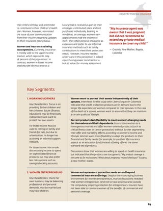 89
Key Segments
1. WORKING MOTHERS
Key Characteristics: Focus is on
providing for her children and
her children’s future (finance,
education); may be financially
independent and want to
protect her own assets.
For Middle Income: May be
used to relying on family and
friends for help, but due to
urbanization, no longer has
as strong an informal support
network.
For Upper Income: Has ample
discretionary income to spend
on sophisticated financial
products, but may also prefer
less risky options such as
savings/checking accounts.
Women want to protect their assets independently of their
spouses. Interviews for this study with Liberty Seguro in Colombia
indicated that credit protection products are in demand due to the
longer life expectancy of women compared to their spouses. In the case
of the death of a spouse, women want to ensure that they can maintain
a certain quality of lifestyle.
Current products lack flexibility to meet women’s changing needs
for themselves and their dependents. Insurers see women as a
homogenous market and offer women-oriented products (such as
critical illness cover or cancer protection) without further segmenting
their offer and marketing efforts according to women’s income and
lifestyle. Women want more flexibility to adapt the products to their
financial and family needs (for example, to use their life insurance
payout as an education fund) instead of being offered the same
standard set of products.
Discussions show that women are willing to spend on health insurance
but indicated that the products are too generic: “My product coverage is
the same as for my husband. What about pregnancy related checkups?” Susana,
a new mother, stated.
2. WOMEN ENTREPRENEURS
Key Characteristics: Owns her
own business, may be balancing
professional and personal
demands, may be married and
may have children.
Women entrepreneurs’ protection needs extend beyond
commercial insurance offerings. Despite the encouraging business
environment for women entrepreneurs, market discussions revealed
that women entrepreneurs tend not to have any insurance outside
the compulsory property protection for entrepreneurs. Insurers have
not been able to convince women of the benefits of commercial and
personal coverage.
COUNTRY PROFILE: COLOMBIA
“My insurance agent was
aware that I was pregnant
but did not recommend to
extend my private medical
insurance to cover my child.”
—	Graciela, New Mother, Bogota,
Colombia
their child’s birthday and a reminder
to contribute to their children’s health
plan. Women, however, also raised
the issue of poor communication
from their insurers regarding updates
on their insurance policy status.
Women see insurance as being
too expensive. Currently, insurance
is mostly sold to the upper income
bracket, which represents only
28 percent of the population.7
In
contrast, women in lower income
brackets see life insurance as a
luxury that is received as part of their
employer-contributed plans and not
purchased individually. Bearing in
mind that, on average, women earn
approximately half the income of
men,8
they often perceive insurance as
expensive and prefer to use informal
insurance methods such as family
contributions to meet their protection
needs. However, insurers need to
understand if this perception is indeed
a purchasing power constraint or a
lack of value-for-money assessment.
 