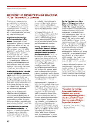 90	
HOW CAN THIS CHANGE? POSSIBLE SOLUTIONS
TO BETTER PROTECT WOMEN
To overcome these constraints,
and tap into the full potential of
the women’s market, insurers will
need to find solutions to increase
women’s insurance awareness, to
offer tailored products proactively,
and to improve the claims processes
and client communication.
Target education campaigns
to increase awareness among
women. Insurers need to build
understanding around the common
types of risks women face, and the
different solutions insurance can
offer to mitigate them. This will be
particularly important for those who
have just entered the workforce,
as insurers can help these women
manage their income and financial
needs. Programs on the benefits
of insurance for their children, the
general household well-being, and
their retirement needs will help put
insurance into a context that is more
relatable and relevant for women.
Strengthen distribution channels
to proactively address women’s
needs. Banks currently have a wealth
of client information that is not
being leveraged to understand and
proactively meet the needs of women
consumers. In order for bancassurance
to truly meet the “one-stop-shop”
status expectations, further analytics
and segmentation are needed.
Agents should also be trained
on how to better highlight and
communicate the key attributes of
insurance products to women clients.
This includes proactively identifying
customized solutions adapted to their
income level and moment in their lives.
Strengthen claims process and
improve communication. It is
important for insurers to view sales
as the start, but not the end of a
relationship with women clients.
Women have a greater appetite to
be involved in the entire insurance
process from purchasing, to claims,
payout, and renewal. Specifically,
women want to understand each step
and detail of the expected outcome.
Services such as reminders of
renewals, regular follow-ups on their
investment portfolio, and options
to track claims online help provide
women with transparency of the
process, help them set expectations
and avoid unwelcome surprises.
Develop affordable insurance
solutions for the lower end of the
customer base, and make them
accessible through alternative
distribution channels. Due to the
particularities of the lower income
segment’s purchasing behavior and
risk awareness, retailers and grocery
stores are gaining in popularity
as ways to distribute insurance.
Simple personal accident, credit
life, and warranty insurance can be
sold through retail channels. When
using these alternative distribution
channels, insurers will need to develop
dedicated salesforce training materials
to make sure their products can be
successfully explained and sold.
Another approach is to explore the
online channel, especially since women
in Latin America have been shown to
be more likely to purchase products
online.9
Currently, the online channel
comprises a small proportion of
the market, as most women prefer
face-to-face interactions. Security
concerns regarding online payments
are another factor. However, there
is an increasing trend toward using
online aggregator sites (such as
RedSeguro) that allow quick and easy
comparison and purchase of products,
reducing costs for the client.10
Online
and mobile sales channels can be
used to reach women in remote
areas, or those who have no access
to traditional distributions channels.
Further classify women clients
based on lifestyle preferences to
better understand their needs
and develop product features. It is
important for insurers to segment the
women’s population based on their
lifestyles and to allow flexibility to
meet their individual needs. This can
include everything from introducing
more flexible payout options (such
as offering different payout timeline
options depending on life milestones)
to more targeted market strategies.
Currently, the add-on services offered
by Colombian insurers to women
are mature and of high quality —
everything from assistance with driving
home after a party to legal assistance
with filling out an incident report is
widely available — but these are not
differentiated based on the various
segments of the women’s population.
Analyzing data based on segment can
also help insurers to develop more
tangible products for life insurance
and health insurance. They will be
able to see what the most frequently
claimed conditions and incidents are,
and to develop products accordingly.
COUNTRY PROFILE: COLOMBIA
“As women increasingly
have access to education,
they will have greater
acknowledgment of products
and risks, which will result
in an increased willingness
to purchase insurance.”
—	Executive, Zurich Insurance Group,
Bogota, Colombia
 