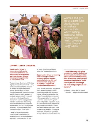 9595
OPPORTUNITY DRIVERS
Opportunity Driver 1:
Improvements in socio-
economic conditions are
increasing the number of
working women, driving
this segment’s potential
as a customer base
The percentage of women with tertiary
degrees has doubled from 2008 – 2014,
while women’s income has increased
by more than 20 percent over the
period.3
Women who can afford
insurance are willing to spend on health
and life products, which represent a
particular area of growth. Increased
enrollment in tertiary education
means more women are expected to
enter the workforce in the coming
years and will be exposed to optional
private health insurance through their
employers, increasing awareness of
insurance products in the future.
Greater financial inclusion and
career prospects for women are
allowing them to accumulate wealth
and assets, creating a need for and
an ability to increasingly afford
protection and savings products.
Opportunity Driver 2: Growing
awareness of insurance
products among women,
particularly in the life and
health sector, is spurred
in part by a supportive
regulatory environment4
Social security, insurance, and pension
topics were a major focus of the
Indian national election campaign
in 2014. Following the election, the
Indian Finance Minister announced
in February 2015 the introduction of
a universal social security system,
which will give the population access
to subsidized insurance and pensions
and provide coverage for accidents
and death.5
Media coverage of these
programs has helped to increase the
awareness of insurance among the
general population, including women.
“There are hardly any great
specialized plans available for
women. Insurance companies
have attempted creating such
plans but they have no major
cost or feature advantage,
vis-a-vis a regular plan in the
market.”
— Mahavir Chopra, Director, Health
Insurance, Coverfox Insurance Brokers
COUNTRY PROFILE: INDIA
Women and girls
are at a particular
disadvantage
in markets
such as India
where adding
additional family
members to
health coverage
makes the plan
unaffordable
 