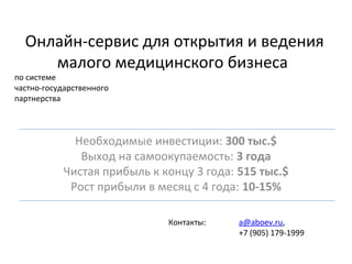 Онлайн-сервис для открытия и ведения
малого медицинского бизнеса
по системе
частно-государственного
партнерства
Необходимые инвестиции: 300 тыс.$
Выход на самоокупаемость: 3 года
Чистая прибыль к концу 3 года: 515 тыс.$
Рост прибыли в месяц с 4 года: 10-15%
Контакты: a@aboev.ru,
+7 (905) 179-1999
 