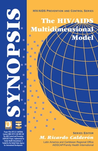 SYNOPSIS HIV/AIDS Prevention and Control Series
Series Editor
M. Ricardo Calderón
Latin America and Caribbean Regional Office
AIDSCAP/Family Health International
Project 936-5972.31-4692046
Contract HRN-5972-C-00-4001-00
The AIDS Control and Prevention
(AIDSCAP) Project, implemented by
Family Health International, is
funded by the United States Agency
for International Development.
The HIV/AIDS
Multidimensional
Model
 